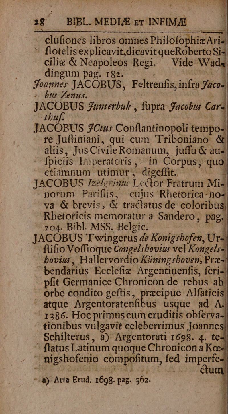*- 18 — BIBL. MEDIE zr INFIMAE. LA POR ORT RPENSRU GPL REUS E Some - elüfiones libros omnes PhilofophizAria * flotelisexplicavit dicavit queRoberto Sis ciliz &amp; Neapoleos Regi. Vide. Wads dingum pag. 182. Foannes JACOBUS, Feltrenfis, infra Sica] - btts Zenus. | J Lo ehe gunterbuk , fupta Jacobts Gar tbuf. JACOBUS 7C'us Conftantinopoli tempo re Juftiniani, qui cum Triboniano: ^ aliis, Jus Civile Romanum, juffu &amp; aus - fpiciis livperatoris ,.. in Corpus; quo, etiamnum utimvr , * digeffit. s 1 JACOBUS Zzeleriuts Le cor Fratrum Mi- norum Parifüs, cujus Rhetorica-no- ^va &amp; brevis, &amp; tracistus de coloribu Rhetoricis memoratur a Sandero, pag. 204. Bibl. MSS. Belgic. 1 JACOBUS Twingerus de Konigsbofen, Ur- ftifio Voffioque Cougelsbovtu: vel Kongels - bovis, Hallervordio Kzningsboven, Prz- bendarius Ecclefiz Argentinenfis, fcri- pfit Germanice Chronicon de rebus ab. orbe condito geftis, precipue Alfaticis,  atque Argentoratenfibus usque ad A. ' 1386. Hoc primuscum eruditis obferva- tionibus vulgavit celeberrimus Joanne: Schilterus, à) Argentorati 1698. 4. te- : flatus Latinum quoque Chronicon a Kce f. nigshofenio Ros au »t es av- *.8) Arta Erud. 1698. pag 562.