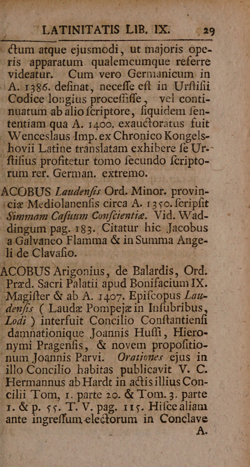 - €tum atque ejusmodi, ut majoris ope- ris apparatum. qualemcumque referre videatur. Cum vero Germanicum in /|. A. 1386. definat, neceffe eft in. Urftifii - Codice longius proceffiffe, ^ vel conti- nuatum ab alio fcriptore, fiquidem fen- tentiam qua A. 1400. exauctoratus fuit . Wenceslaus Imp. ex Chronico Kongels- . hovii Latine translatam exhibere fe Ur-- - füfius profitetur tomo fecundo ícripto- .rum rer. German. extremo. ACOBUS Laudenfcs Ord. Minor. provin- :cie Mediolanenfis circa A. r350.ícriphit Simmam Cafuumn Confcientie. Vid. Wad- dingum pag. 185. Citatur hic Jacobus a Galvaneo Flamma &amp; in Summa Ange- li de Clavafio. . | i i ACOBUS Arigonius, de Balardis, Ord. Przd. Sacri Palatii apud BonifaciumIX. Magifter &amp; ab A. 1407. Epifcopus Laz- denfis ( Laudz Pompejzin Infubribus, . Lodi ) interfuit Concilio Conftantienfi .damnationique Joannis Hufli, Hiero- nymi Pragenfis, &amp; novem propofitio- num Joannis Parvi. Ora:nues ejus in illo Concilio habitas publicavit V. C. Hermannus ab Hardt in actisilltus Con- cilii Tom, rz. parte 20. &amp; Tom. 3. parte fJ. &amp; p. 55. T. V. pag. 115. Hiícealiam ante ingreffum ele&amp;orum in Conclave ! x