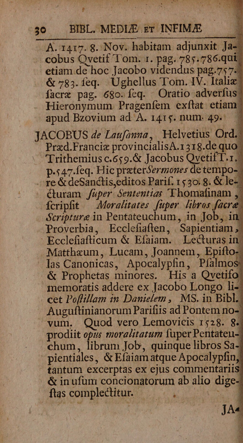 jo BIBL MEDLE Et INFIME — A. 1417. 8. Nov. habitam adjunxit Ja-! cobus Qvetif 'T om. 1. pag. 785.786.qui. etiam de hoc Jacobo videndus pag.75 7-1 &amp; 783.íeq. Ughellus Tom. IV. Italiz| facrz pag. 680. feq. - Oratio adverfus; Hieronymum Pragenfem exftat etiam? apud Bzovium ad A. 1415. num. 49. | JACOBUS de Laufauna,. Helvetius Ord.? Prxd.Francig provincialisA.1318.de quo? Trithemius c.659.&amp; Jacobus Qvetif I.1./ p.547.feq. Hic przterSermones de tempo-. - re &amp; deSanctis,editos Parif. 1530. 8. &amp; lez: . éturam /aüper. Sententias 'Yhomafinam fcripfit — Aoralitates fuper. libros facere, Scripture in Pentateuchum, in. Job, im Proverbia, Ecclefiaften, | Sapientiam ;| - Ecclefiafticum &amp; Efaiam. | Lecturas inj .:Matthzum, Lucam, Joannem, Epifto-: las Canonicas, Apocalypfin, Pfíalmos? &amp; Prophetas minores. His a Qvetifo) imemoratis addere ex Jacobo Longo li-: cet Poflillam in Danielem , MS. in Bibl. Auguftinianorum Parifiis ad Pontem no-/ vum, Quod vero Lemovicis 1528. 84 prodiit opus moralitatum fuper Pentateu-. chum, librum Job, quinque libros Sa- pientiales, &amp; Efaiam atque Apocalypfinj) tantum excerptas ex ejus commentariis, &amp; in ufum concionatorum ab alio dige- kon ftascomplecditur ^ .