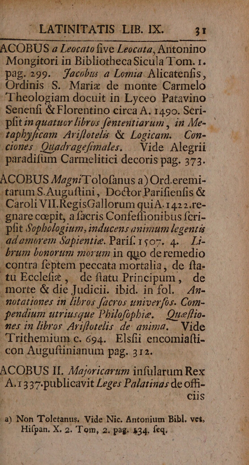 bs poe : | ACOBUS 2 Leocato five Leocata, Antonin Mongitori in BibliothecaSicula Tom. 1. pag.299. Jacobus a Lomia. Alicatenfis , |Ordinis S. Marix de monte Carmelo ^Dheologiam docuit in Lyceo Patavino Senenfi &Florentino circa A. 1490. Scri- pit zm quatuor libros fententiarum , in Me-. — zaphyfecam Ariflotelzs & Logicam. |. Con- -ciomes . Quadragefimales. | Vide Alegrii paradifum Carmelitici decoris pag. 373. ACOBUS Magni Tolofanus a) Ord.eremi- :tarum S. Auguftini, Doctor Parifienfis & . Caroli VIL. RegisGallorum quiA.1422.re- . gnare coepit, a facris Confeflionibus ícri- phit Sophologium; inducens animum legentis ad amorem Sapientie. Pari. 1507. 4... Li- brum bonorum morum in quo deremedio contra féptem peccata mortalia, de fta- .tu Ecclefie, de fiatu Principum, de morte & die Judicii. ibid. in fol. | 4z- -motationes in libros facros univerfos. Com- pendium utriusque Philofopbie. |. Queeffio- mes 1n libros Ariflotelis. de: anima. |. Vide 'Trithemium c. 694. Elsfii encomiafti- .con Augufünianum pag. 312. ACOBUS II. Mayoricartum infülarum Rex À.1337.publicavit Leges Palatinas de ofh- : MOIS .a) Non Toletanus. Vide Nic. Antonium Bibl. vet, Hifpan. X. 2. 'Tom, 2. pag. 434. feq...