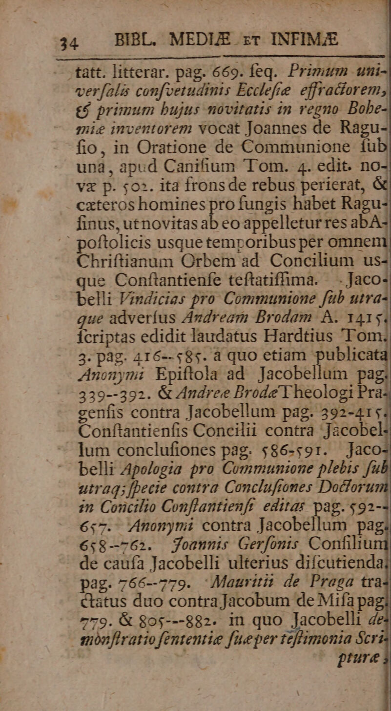 ^ AM X 34 . BIBL. MEDUE zT INFIM;E -- att. litterar. pag. 669. feq. Primum uni- ver[fala confvetudinis Ecclefre. effraciorem, &amp;$ primum bujus movitatis in regno. Bobe- mie inventorem vocat Joannes de Ragu- fio, in Oratione de Communione fub una, apud Canifium Tom. 4. edit. no- v£ p. 502. ita fronsde rebus perierat, &amp; czteros homines pro fungis habet Ragu- finus, utnovitas ab eo appelletur res abA- : poftolicis usque temporibus pér omnem Chriftianum Orbem ad. Concilium us- que Conftantienfe teftatiflima. -Jacos belli Vindicias pro Communione füb utra- que adverfus Avdreari Brodam A. 1415; icriptas edidit laudatus Hardtius 'T'om.; 3. pag. 416--585. à quo etiam publicat Anonymi Epiftola ad Jacobellum Pag: : 339--392. &amp; Andree Brode Y heologi Pra genfis contra Jacobellum pag. 392-415: Conftantienfis Concilii contra Jacobel: lum conclufiones pag. $86-:91. Jaco belli Apologia pro Communzone plebis fu utraq; [pecie contra Conclufiones Docforu zn Concilio Conflantienft editas pag. $92- 6.7. Anonymi contra Jacobellum pag 658—762. Yommnis Gerfomts Confiliu de cauía Jacobelli ulterius difcutienda pag. 766-779. Mauriti: de Praga tra Catus duo contra Jacobum de Mifa pa 779. &amp; 805---882. in quo Jacobelli 4 mónfiratio fententie fueper tzffmonia Scr prure