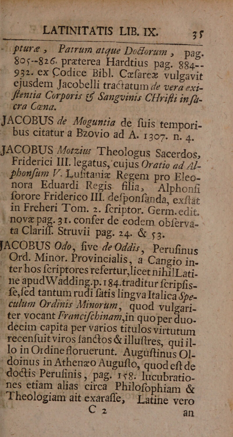 - ptura , Patrum atque Do&amp;orum , pag. $05--826. praterea Hardtius pag. $94-. 932. ex Codice Bibl. Ceíarex vulgavit ejusdem Jacobelli tractatum Ze verz 2xi- -Jfentia Corporis t£ Sanguinis CHrifit in fa- era Cana. JACOBUS de Moguntia de fuis tempori- — bus citatur a Bzovio ad A. 1307. n. 4. JACOBUS Morziu: Theologus Sacerdos, | Friderici III legatus, cujus Oratio ed A/- - phonfum V. Lufitaniz Regem pro Eleo- nora Eduardi Regis filia, Alphonfi forore Friderico III. defponfanda, exftat in Freheri Tom. 2. fcriptor. Germ.edi:. ' novz pag. 31. confer de eodem obíery;. ta Clariff. Struvii pag. 24. &amp; 55. JACOBUS Od», five de Oddis, Perufinus —- Ord. Minor. Provincialis, a Cangio in- . ter hos fcriptores refertur, licet nihilLati. . neapudW'adding.p.:84.traditur Ícripfis- fe,fed tantum rudi fatis lingvaItalica ópe- culum Ordinis Minorum, quod vuleari- ter vocant 'rancifcbinamjn quo per duo- . decim capita per varios titulos virtutum recenfuit viros fanctos &amp; illuftres, qui il- lo in Ordine floruerunt. Augüftinus OI- doinus in Athenzo Auguflo, quod eft de - doctis Perufinis , pag. 158. lucubratio- nes etiam alias circa Philofophiam &amp; Theologiam ait TUDT Latine vero