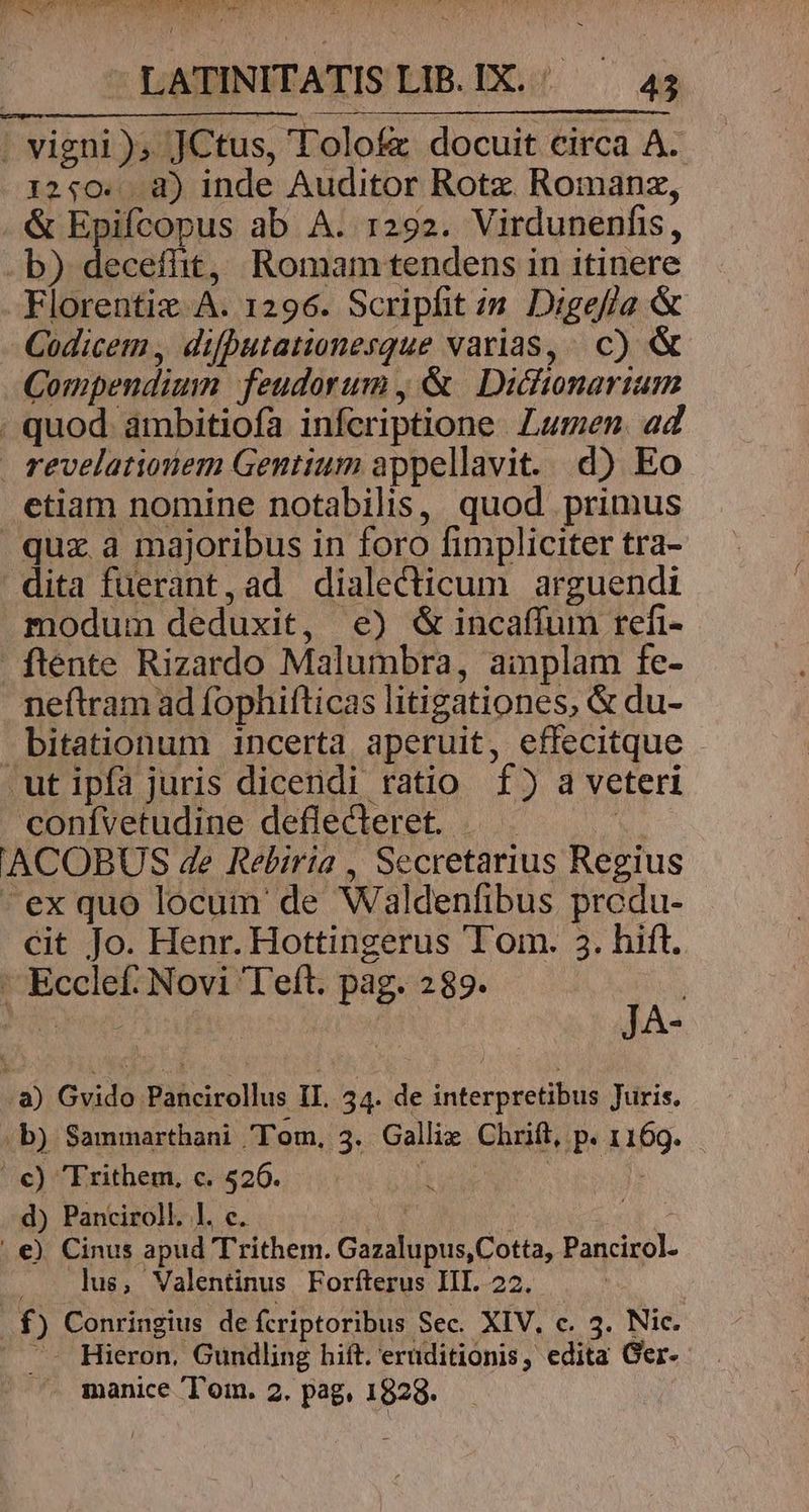 12:0. d) inde Auditor Rotz Romanz, &amp; Epifcopus ab A. r292. Virdunenfis, Codicem , difbutationesque varias, c) &amp; Compendium feudorum , &amp; Dictionarium revelationem Gentium appellavit. d) Eo etiam nomine notabilis, quod primus quz a majoribus in foro fimpliciter tra- modum deduxit, e) &amp; incaffum refi- ftente Rizardo Malumbra, ainplam fe- neftram ad fophifticas litigationes, &amp; du- bitationum incerta aperuit, effecitque T ]3 confvetudine deflecleret. | . | cit Jo. Henr. Hottingerus Tom. 3. hift. Ecclef: Novi Teft. pag. 289. | i JA- d) Panciroll. l. c. | us, Valentinus Forfterus IIL. 22. .- Hieron, Gundling hift. eruditionis, edita Ger- - manice Tom. 2. pag, 1828.