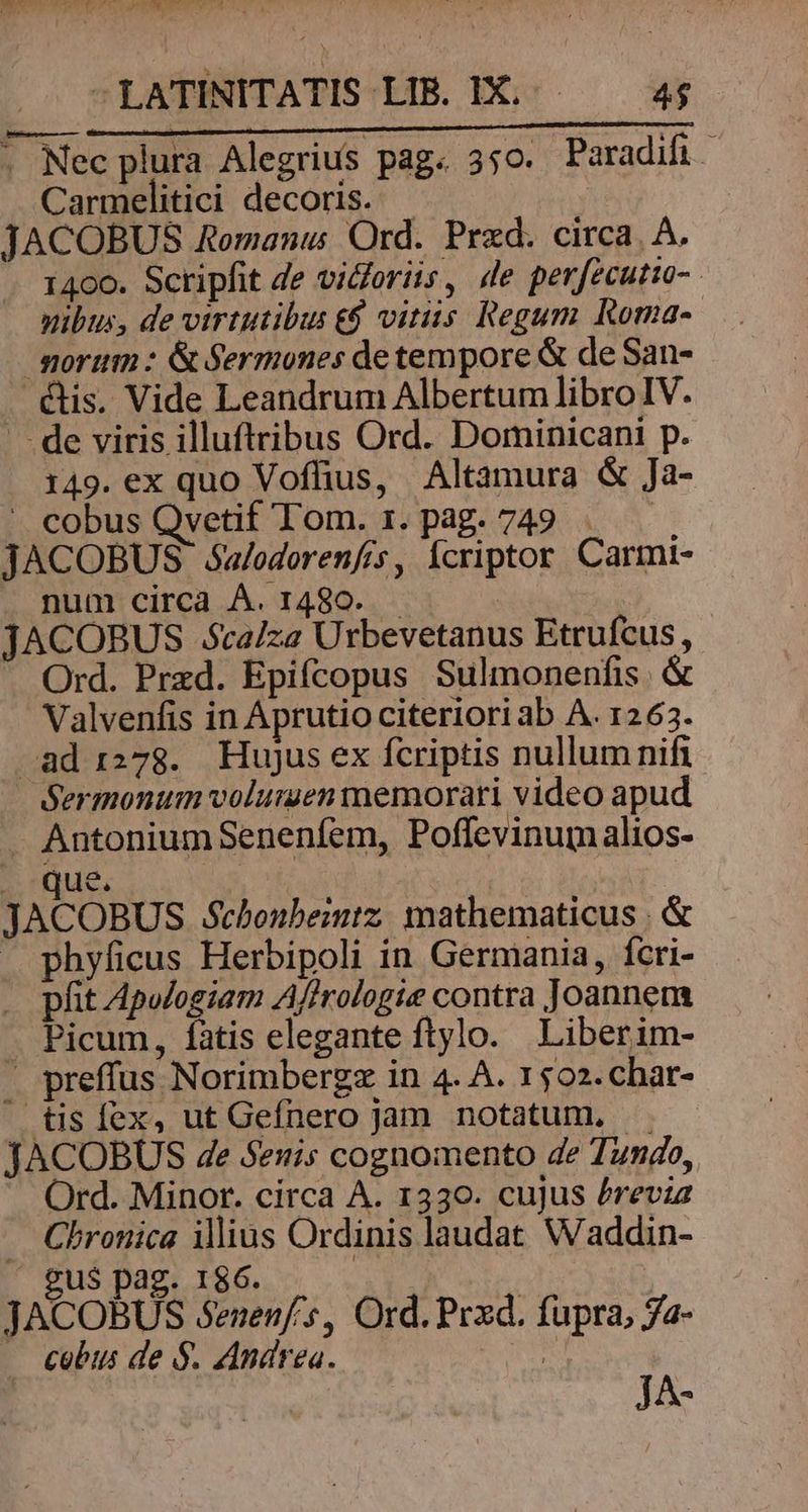 ERCUO DO TOUT TS LOSMNUETS P US -LATINITATIS LIB. IX... 4$ REN; 0 Dv Dal AUI GES CABRIO RR ad - Nec plura Alegrius pag. 350. Paradifi Carmelitici decoris. JACOBUS Romanus Ord. Przd. circa. A. 1400. Scripfit de vidoriis, de perfecutto-. nibus, de virtutibus €$ vitiis Regum Roma-- morum : &amp; Sermones de tempore &amp; de San- &amp;is. Vide Leandrum Albertum libro IV. - . de viris illuftribus Ord. Dominicani p. 149. ex quo Voffius, Altamura &amp; Ja- - cobus Qvetif Tom. 1. pag. 749. JACOBUS éóu/odorenfrs, Ícriptor Carmi- num circa Á. 1480... JACOBUS Scaiza Urbevetanus Etrufcus, Ord. Przd. Epifcopus Sulmonenfis. &amp; Valvenfis in Aprutio citeriori ab A. 1263. ad 1278. Hujus ex fcriptis nullum nifi Sermonum volumen memorari video apud . Antonium Senenfem, Poffevinumalios- . que. JACOBUS $chonbemtz. mathematicus | &amp; X phyficus Herbipoli in Germania, fcri- pfit Apulogiam Afirologie contra Joannem . Picum, fatis elegante ftylo. Liberim- . preffus Norimbergz in 4. A. 1502.char- tis fex, ut Gefnero jam notatum, . JACOBUS 4e Senis cognomento de Tundo, Ord. Minor. circa A. 1330. cujus Previa . Chronica ilius Ordinis laudat. Waddin- gu$ pag. 186. $ JACOBUS Senenf's, Ord. Prxd. fupra, Ja- cobus de $. Andrea. | n JA-