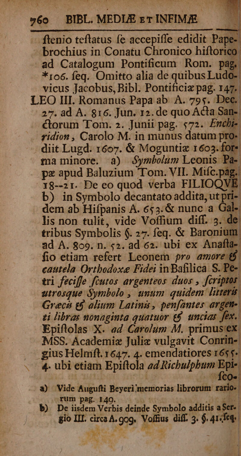 v6o BIBL. MEDLE eT INFIM/E ftenio teflatus fe accepiffe edidit Pape-. brochius in Conatu Chronico hiftorico ad Catalogum Pontificum Rom. pag. *ro6. feq. Omitto alia de quibus Ludi vicus Jacobus, Bibl. Pontificiz pag. 147. | LEO III. Romanus Papa ab. A. 795. Dec. 27. ad A. 816. Jun. 12. de quo Acta San- | ctorum Tom. 2. Junii pag. $72. £Enchi- zidion , Carolo M. in munus datum pr - diit Lugd. 1607. &amp; Moguntiz 1603.for- ma minore. a) Symbolum Leonis Pa- pz apud Baluzium Tom. VII. Miíc.pág.. 18--21. De eo quod verba FILIOQVE, b) in Symbolo decantato addita, ut pri-. . dem ab Hifpanis A. 653: &amp; nunc a Gal-| lis non tulit, vide Voffium diff. 3. de; tribus Symbolis $. 27. feq. &amp; Baronium. ad A. 809. n. «2. ad 62. ubi ex Anafla- fio etiam refert Leonem ro amore &amp;$. cautela Orthodoxe Fidei in Bafilica. S. Pe- tri feciffe fcutos argenteos duos , feriptos utrosque Symbolo , unum quidem litter Grecá t$ alium Latinis, penfames argen-. zi libras nonaginta quatuor t$. uncias fex. | Epiftolas X. ed Carolum M. primus'ex. MSS. Academisz Juliz vulgavit Conrin- | gius Helmfl. 1647. 4. emendatiores 16$ $-« 4. ubi etiam Epiftola ad Ricbulpbum n ia | a) Vide Augufti Beyeri/memorias librorum rario- rum pag. 140. Y E DC PH b) De iisdem Verbis deinde Symbolo additis aSer- n o eq m - i ]