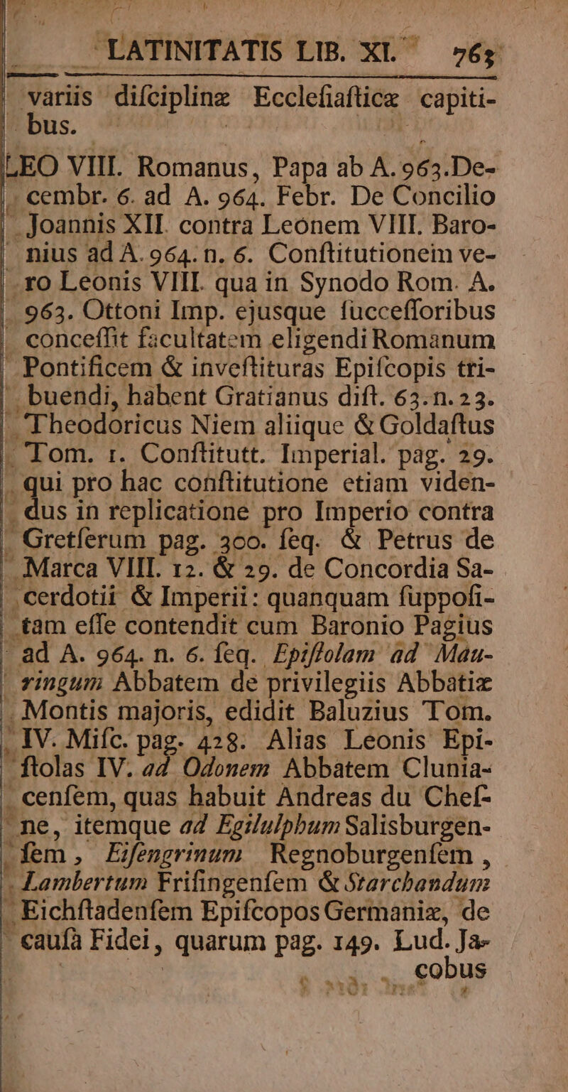 y TELE [n - LATINITATIS LIB. XL ség variis difciplinz Ecclefiaftice capiti- bus. - | rdi LEO VIII. Romanus, Papa ab A.963.De- , cembr. 6. ad A. 964. Febr. De Concilio . Joannis XII. contra Leonem VIII. Baro- . nius ad A. 964. n. 6. Conftitutionein ve- .ro Leonis VIII. qua in Synodo Rom. A. .. 963. Ottoni Imp. ejusque füccefforibus . concefht facultatem eligendi Romanum Pontificem &amp; inveftituras Epifcopis tri- —. buendi, habent Gratianus dift. 63.n. 23. Theodoricus Niem aliique &amp; Goldaftus - Tom. :r. Conftitutt. Imperial. pag. 29. ki de pro hac conftitutione etiam viden- . dus in replicatione pro Imperio contra . Gretíerum pag. 360. feq. &amp; Petrus de . Marca VIII. 12. &amp; 29. de Concordia Sa- ..cerdotii &amp; Imperii: quanquam fuppofi- .tam effe contendit cum Baronio Pagius - ad A. 964. n. 6. feq. Epiffolam ad Maa- | vingum Abbatem de privilegiis Abbatiz . Montis majoris, edidit Baluzius Tom. . IV. Miíc. pag. 428. Alias Leonis Epi- ftolas IV. eZ. Odonem Abbatem Clunia- . cenfem, quas habuit Andreas du Chef- ne, itemque aZ Egilu/pbum Salisburgen- .fem, Eifengrimum | Regnoburgeníem , Lambertum Frifingenfem &amp; Srarcbandum J Eichftadenfem Epifcopos Germaniz, de - caufa Fidei, quarum pag. 149. Lud. Ja- P 9s . cobus e wwe un n» iwl
