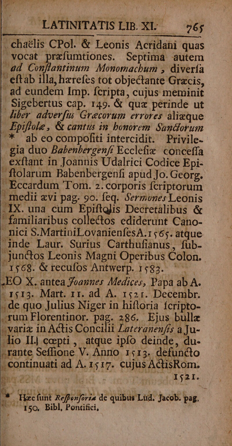 . chaélis CPol. &amp; Leonis Acridani quas » vocat prrfumtiones. Septima autem ad 3 re ifi Monomacbum ; divería - eftab illa, hzrefes tot objectante Grzcis, . ad eundem Imp. fcripta, cujus metninit . Sigebertus cap. 149. &amp; quz perinde ut hber advevfis Grecorum errores alizque Epiflole , &amp; cantus in bonorem. Sundforum ^ abeo compofii intercidit. Privile- gia duo Babenlergenf? Ecclefix conceffa exftant in Joannis Udalrici Codice Epi- - ftolarum Babenbergenfi apud Jo. Georg. J Eccardum Tom. 2. corporis fcriptorum ' medii xvi pag. 9o. feq. Sermones Leonis .IX. una cum Epiftglis Decretalibus &amp; ' familiaribus collectos ediderunt Cano- . nici S. MartiniLovanienfesA.r 565. atque -inde Laur. Surius Carthufianus, füb- .junctos Leonis Magni Operibus Colon. | 1568. &amp;recufos Antwerp. 1583. ^... .EO X. antea Joannes Medices, Papa ab A. - 1513. Mart. 11. ad A. 1521. Decembr. , de quo Julius Niger in hifloria fcripto- sum Florentinor. pag. 286. Ejus bullz zvariz in Actis Concilii Lazeranen/rs a Ju- lio IL| coepti , atque ipfo deinde, du- » rante Seffione V. Anno 1513. defuncto . continuati ad A. 15 17. cujus ActisRom. ! dirti] | Ij21. b! xi ec KE : | B OIHnVOLU. SE Nisi s - db » Msi v um omo *oc» i : i MT NA US NR pe i - Hac funt Reffen[orz« de quibus Lüd. Jacob. pag. . 150. Bibl, Pontifici, -—
