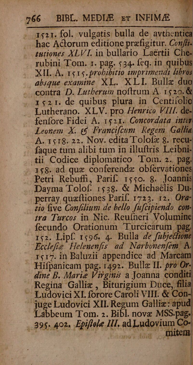 . 3511. fol. vulgatis bulla de avthentica — hac Actorum editione przfigitur. Conffi- . £utiones XLVI. in bullario Laértii Che- . rubini. Tom. r. pag. $34. feq. in quibus XIL A. r$15.probibitio amprimeuds libros absque examine XL. XLI. Bullz duo . contra D. Lutherum noftrum À. 1520. &amp; . 152r. de quibus plura in Centifolio Lutherano. XLV. pro Henrico VII. de- fenfore Fidei A. 1521. Concordata iut Leonem X. €. Francifcum | Regem. Gallia A. 1518. 22. Nov. edita Toloíz 8. recu- - faque tum alibi tum in illuftris Leibni- tii Codice diplomatico Tom. 2. pag. - 158. ad quz conferendz obíervationes Petri Rebufhi, Parif. 1550. 8. Joannis JDayma Tolof. 1538. &amp; Michaelis Du- perray, quxftiones Parif. 1723. 12.. Ora- zio five Confdlium de bello fufcipiendo. com- sra Turcos in. Nic. Reufneri Volumine . fecundo Orationum 'Turcicarum pag, 1:2. Lipf. 1596. 4. Bulla Ze fabjedfte Ecclefie Helenenfis ad. Narbonenfem, A. 1417. in Baluzii appendice ad Marcam Hifpanicam pag. 1492. Bullz II. pro Or- dine B. Marie Virgimmá a Joanna conditi Regina Galli , Biturigium Duce, filia - Ludovici XI forore Caroli VIII. &amp; Con juge Ludovici XII. Regum Galliz: apud Labbeum Tom. 2. Bibl. nova MSS.pag. .. 895. 402. Epiffole IIl. adertg Co- ri ye y tcm | |