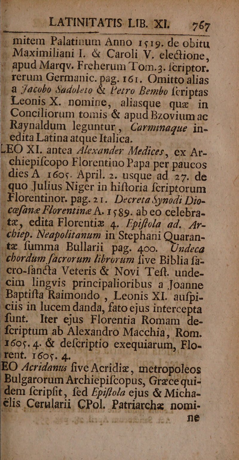 | , — LATINITATIS LIB. XL — 767 4 mitem Palatinum Anno 1519. de obitu -. Maximiliani I.. &amp; Caroli V, electione, * apud Marqv. Freherum lom.3.íÍcriptor. ' rerum Germanic. pag. 161. Omitto alias 1. a Jacobo Sadoleto &amp; Petro Bembo Ícriptas . Leonis X. nomine, aliasque quz in .. Conciliorum tomis &amp; apud Bzovium ac , Raynaldum leguntur, Caermimaque in- - PeditaLatinaatqueltalica. — GEO XI. antea A/exander Medices, ex Ar- . chiepifcopo Florentiuo Papa per paucos | dies A. 1605. April. 2. usque ad 27. de . quo Julius Niger in hiftoria fcriptorum | Florentinor. pag. 21. Decreta Synodi Dio- . cafane Florentine A. 1589. ab eo celebra- ,tz, edita Florenti 4. Fpiffela ad. Ar- -€biep. Neapolitanum in Stephani Quaran- .tz fumma Bullarii pag. 400. Uzdzca. ebordum facrorum librorum live Biblia fa- .cro-fancta Veteris &amp; Novi Teft. unde- cum lingvis principalioribus a Joanne Baptifta Raimondo , Leonis XI. aufpi- ciis in lucem danda, fato ejus intercepta funt. Iter ejus Florentia Romam de- fcriptum ab Alexandro Macchia, Rom. 3605. 4. &amp; defcriptio exequiarum, Flo- edt 16094. t s 2 EO Acridanus five