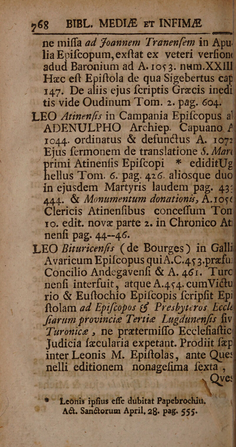 ne miífa a4 Joannem Traneníem in Apu. lia Erifcopum,exftat ex veteri verfion adud Baronium ad A. 10523. nam.XXIIl Hzc eft Epiftola de qua Sigebertus cag. 147. De aliis ejus fcriptis Grzcis inedi, tis vide Oudinum Tom. 2. pag. 604. LEO Atinenfcs in Campania Epifcopus al ADENULPHO Archiep. Capuano 7 1044. ordinatus &amp; defunctus A. 107: ^ Ejus fermonem de translatione $. MR 'primi Atinenfis Epifcopi * ediditUe | heus Tom. 6. pag. 426. aliosque duo ín ejusdem Martyris laudem pag. 43: 44. &amp; Monumentum donationis, À.Yose Clericis Atinenfibus conceffum Ton ro. edit. novz parte 2. in Chronico Ati nelfipag.44--46. ^ ^^ NM LEO Biruricenfis (de Bourges) in Gà Avaricum Epifcopus qui A.C.45 3.pratu: Concilio Andegavenfi &amp; A. 461. Tur nenfi interfuit, atque A.4c4. cumVictu rio &amp; Eufltochio Epifcopis fcripfit Epi . ftolam ed Epifcopos t$. Presbyteros, Eccl farum provincie Tertie. Lugdunenfes fiw Turonice , ne prztermiffo Ecclefiaftic judicia fzcularià expetant. Prodiit Íxp . inter Leonis M. Epiítolas, ante Que: . nelli editionem nonagefuma fexta , | ER! , Qve: b nes Leonis ipfius effe dubitat Papebrochiü, os S AG. Sanctorum April, 29. pag. 555. |
