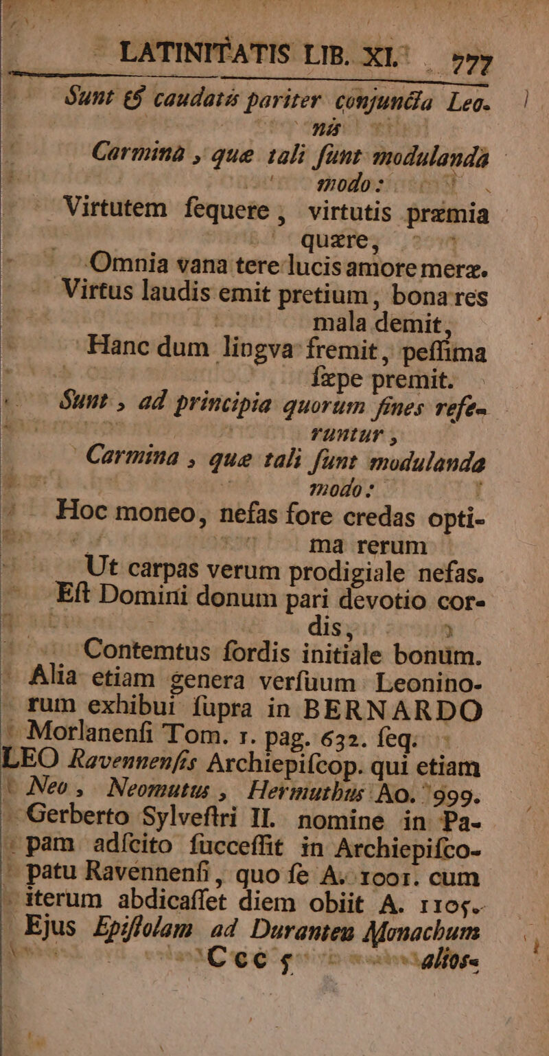 Óunt E$ caudatis pariter conjuncia. Leg. o ospodo: Virtutem fequere , virtutis premia -^- quzre, | Omnia vana tere lucis amore merz. .— Virtus laudis emit pretium, bona res Ks mala demit, Hanc dum lingva: fremit, peffima Íxpe premit. rYuntur , Carmina , que tali funt modulanda | H 72040 * : * Hoc moneo, nefas fore credas opti- hte y S md rerum Ut carpas verum prodigiale nefas. — Eft Domini donum pari devotio cor- g ubi is, ) — s; Contemtus fordis initiale bonüm. - Alia etiam genera verfüum | Leonino- rum exhibui fupra in BERNARDO -. .Morlanenfi Tom. r. pag. 632. feq. - LEO Ravennenfis Archiepifcop. qui etiam t Neo, MNeomutu , Hermutbus No. /999. - Gerberto Sylveftrri II. nomine in Pa- : pam adícito fucceffit in Archiepiíco- * patu Ravennenfi , quo fe A. roor. cum Ejus Epiflolam ad Duranteu Monacburn EET: àà Coe sg E Y] PE