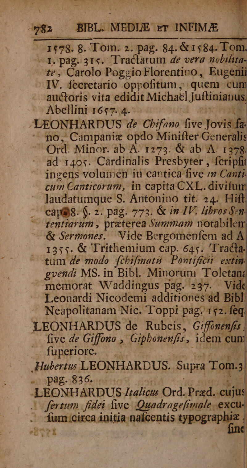 i 82 — BIBL. MEDUE- $T INFIMAE ( a ——À—— — HM 178. 8. Tom. 2. pag. 84. &amp; 1584. Tom. —1. pag. 314. Tractatum 4e vera nobiltta- £e, Carolo PogzgioFlorentivo, Eugenii IV. fecretario oppofitum ; quem cum auctoris vita edidit Michal Juftinianus Abellini 1657. 4. -LEONHARDUS 4e Chifano five Jovis fa  mo, Campaniz opdo Minifter Generali: Ord. Minor. àb A: 1273. &amp; ab A. 1378. ad 140s. Cardinalis Presbyter , fcripfit ingens volumen in cantica five rn Canti. cum Canticorum, in capita CXL. divifuim Jaudatumque S. Antonino tit. 24. Hift capis. $. 2. pág. 773. &amp; in IV. poems tentiarum , praterea Summam notabilem &amp; Sermones. Vide Bergomenfem ad 7 1355. &amp; Trithemium cap. 645. 'T racta. tum de modo fibifinatis Pontificit. extin. gvendi MS. in Bibl. Minorum Toletan: memorat Waddingus pag. 237. Vide Leonardi Nicodemi additiones ad Bibl. Neapolitanam Nic. Toppi pag. 1$2. feq. LEONHARDUS de Rubeis, Giffonenfes five de Giffono ; Giphenenfs 15, idem. cum fuperiore. Hubertus LEONHARDUS. Supra Tom. s; e pag. 836. | LEONHARDUS Toa de Ord. Prad. eu (fertum | fidei Áiwe Quadragefrmale .excu- íum:circa initia nafcentis typographiz . d Cx ges Siri! : L