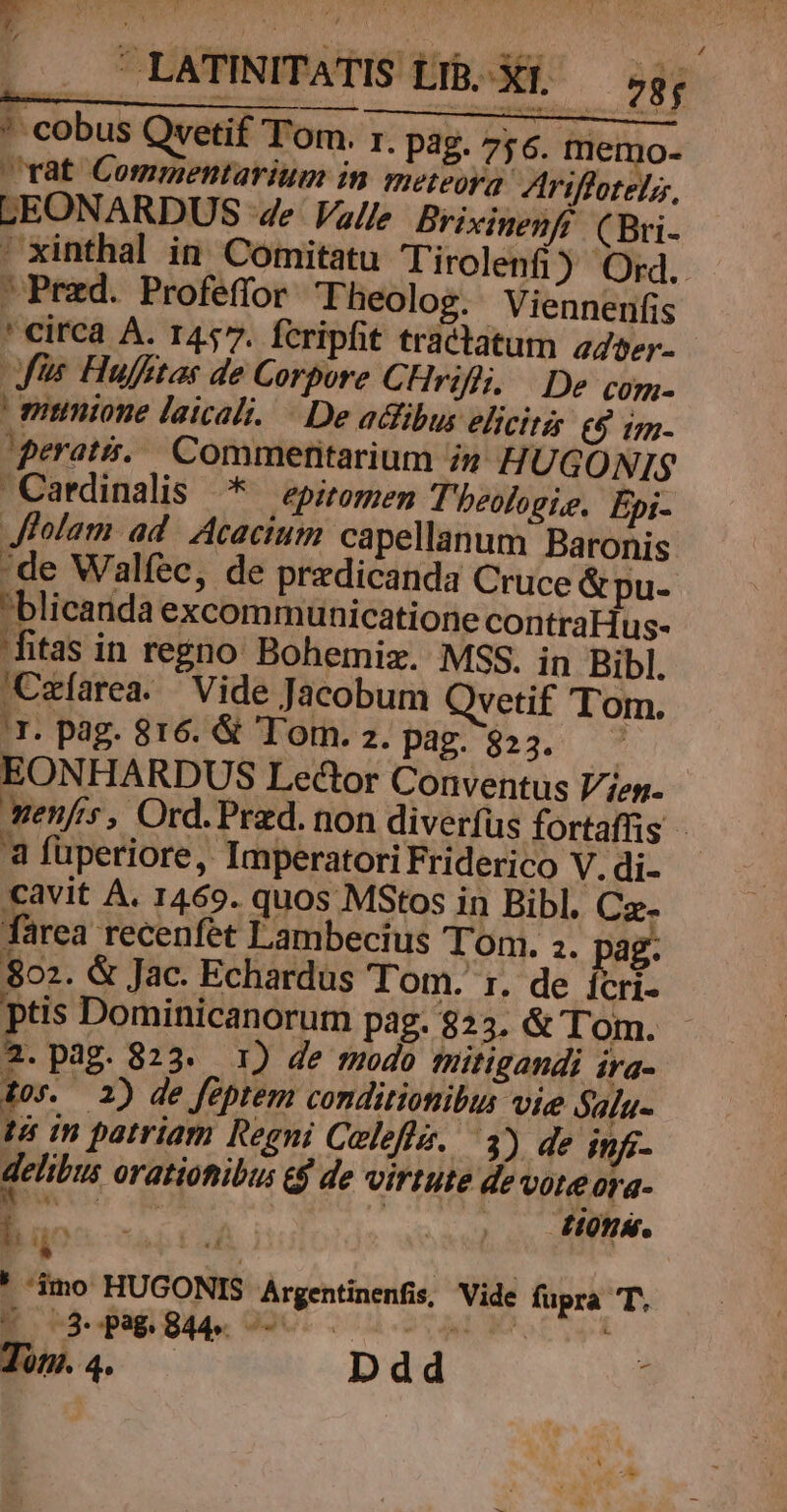 * cobus Qvetif Tom. r. pag. 756. memo- rat Commentarium in meteoya- Ariffotelz, LEONARDUS 4e Valle Brixinenff (Bri- ' xinthal in. Comitatu Tirolenfi) Ord.  Pred. Profeffor Theolog. Viennenfis ' circa A. 1457. fcripfit tractatum aser. fs Hufftas de Corpore C. Hriikh De com-  miinione laicali. De adfibus eicitg £5 1m- perati... Commentarium in HUGONIS Cardinalis | — epiroren T'hbeologie. Epi- Jfiolam ad. Acaciutm capellanum Baronis de Walíec, de predicanda Cruce &amp;pu- blicarida excommunicatione contraHus- itas in regno Bohemiz. MSS. in Bibl. 'Czíarea. Vide Jacobum Qvetif Tom. 'T. pag. 816. &amp; Tor. z. pag. 823. ^ | EONHARDUS Lector Conventus l/jeg. yen/'s, Ord. Praed. non diverfus fortaffis - 'à fuperiore, Imperatori Friderico V. di- cavit A. 1469. quos MStos in Bibl. Cz- farea recenfet Lambecius Ton. 2. ag. 802. &amp; Jac. Echardus Tom. 1. de icri- ptis Dominicanorum pag. $23. &amp; Tom. 2. pag. 823. 1) de mudo mütigandi ira- 10s. 2) de feptem conditionibus vie alu- tà mn patriam Regni Calefle. 3) de infi- delibus oratiotibus eg de virtute de voteora- ib | 217/73 L 4 t) dy * imo HUGONIS Argentinenfis, Vide fupra T. E 2 P Bl. 090.2 0u oi Cd Ja. Ddd 3