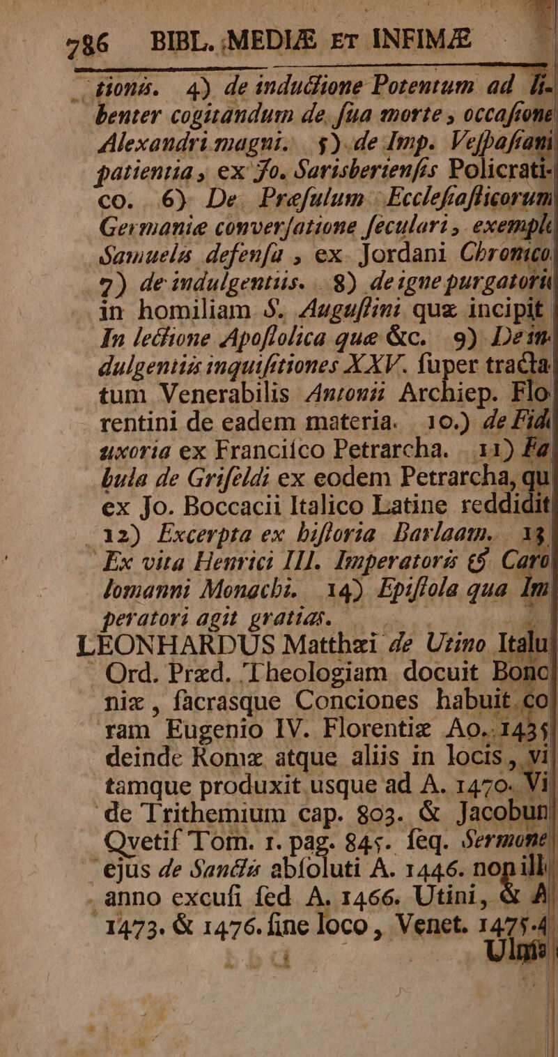 e benter cogitandum de. fua morte , occaftone Alexandrimagni. | $).de Imp. Vefpaftami patientia , ex fo. Sarisberienfes Policrati- co. 6) De Prefulum | Ecclefiafliorum: Germanie converfatione feculari ,. € Samuelis defenfa , ex. Jordani Chromo, 2) de indulgentiis... 8) deiguepurgatoru in homiliam. $. Auguf/ini quz. incipit In lecfione Apoflolica que &amp;c. 9) Det dulgentiss inquifitiones XXV. fuper tracta, tum Venerabilis 42:022; Archiep. Flo: rentini de eadem materia. 10.) 4e d^ uxoria ex Franciíco Petrarcha. |. 11) fj bula de Grifeldi ex eodem Petrarcha, qu ex jo. Boccacii Italico Latine reddidit .12) Excerpta ex bifloria. Bavlaam. |. 38. Ex vita Henrici Ill. Imperatori £$. Caro Jomanni Mongcbi. 14) Epifiola qua Im peratori agit gratias. —— | e: . Ord. Pred. 'Theologiam docuit Bonc| nix, facrasque Conciones habuit c ram Eugenio IV. Florentiz Ao..143 deinde Komz. atque aliis in locis, vi tamque produxit usque ad A. 1470. Vi de Irithemium cap. 803. &amp; Jacobt Qvetif Tom. r. pag. 845. feq. Sermone, ejus de Sanéis a (cuti A. 1446. nopill . anno excufi fed A. 1466. Utini, &amp; A, 1473. &amp; 1476. fine loco , Venet. 1475-4.