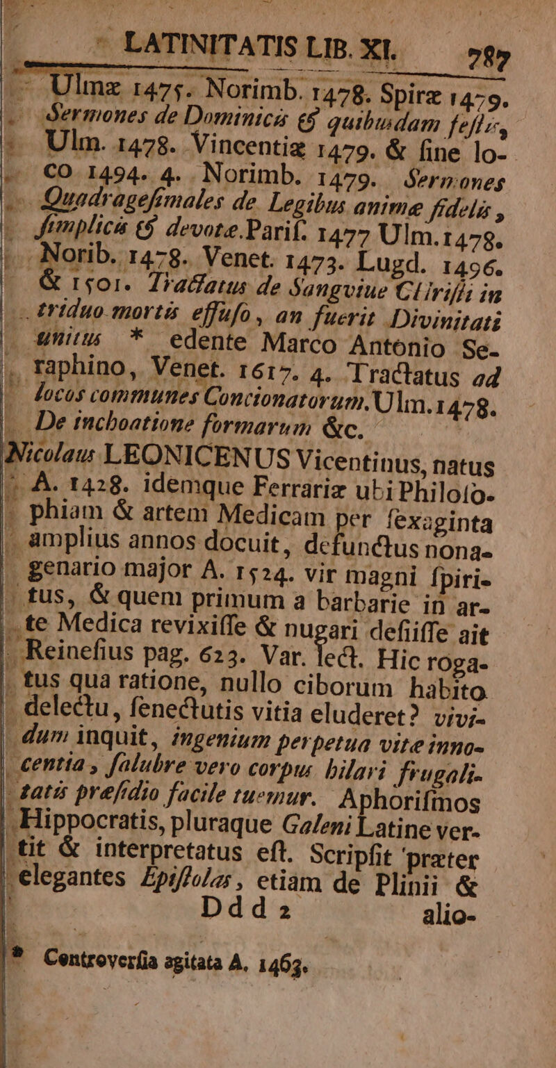 — Ulmz r47;. Norimb. 1478. Spirz 14:5. -— Sermones de Dominica e$ quibindam feffz, Ulm. 1478. Vincentiz 1479. &amp; fine lo-.- CO 1494. 4. . Norimb. 1479. ermones v Quadragefimales de. Legibus anime ffdels , e Jtmplici (9 devote.Parif. 1477 Ulm.1478. * Mania: g- Venet. 1475. Lugd. 1456. - &amp; rsgor.. Tradatus de jangvtue Clirifís in — triduo mortis effufo, an. fuerit Divinitati . Uit * edente Marco Antonio - Se- , Taphino, Venet. r617. 4. Tractatus a4 « Jocos comunes Conctonatorum. Ulm.1 478. —. De incboatione formarum &amp;c. | Nicolas LEONICENUS Vicentinus, natus 7 A. 1428. idemque Ferrariz ubi Philoto. » phiam &amp; artem Medicam per fexaginta . amplius annos docuit, defunctus nona- . genario major A. r524. vir magni fpiri- | tus, &amp; quem primum a barbarie in ar- ..te Medica revixiíTe &amp; muri defiiffe ait - Reinefius pag. 623. Var. led. Hic roga. . tus qua ratione, nullo ciborum habito - delectu, fenectutis vitia eluderet? viv;- |. dum inquit, ingenium perpetua vite inno- . centta , falubre vero corpur. bilari frugali- dati prefidio facile tuemuy. Aphorifmos . Hippocratis, pluraque Galeni Latine ver- tit &amp; interpretatus eft. Scripfit prater .elegantes £pif/o/z; , etiam de Plinii &amp; ' Ddd2 alio- *- n ^ LI Centroverfia agitata A. 1463.