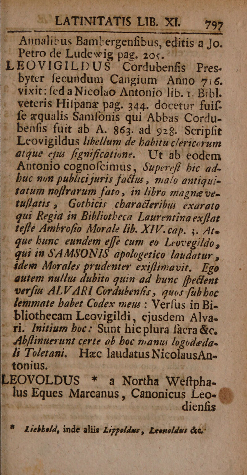 ^ Annalicus Bambergenfibus, editis a Jo. .. Petro de Ludevig pag. 20. LEOVIGILDUS Cordubenfis Pres- byter fecundum Cangium Anno 7ie. vixit: fed a Nicolao Antonio lib. x. Bibl. veteris Hilpanz pag. 344. docetur fuif- fe zqualis Samfónis qui Abbas Cordu- benfis fuit ab A. 863. ad 9:3. Scripfit ^ Leovigildus hbe//um de babitu clericorum - eque epu. fegnificatione. Ut ab eodem . Antonio cognoícimus, Superef] bic ad- v buc non publici juris faclus , malo antiqui- . tatum noflrarum fato, in libro magne ve- tullatis ,/ Gotbicis chbaradferibus. exarato . qui Regia in Bibliotheca Laurentina exflat ' tefle Ambrofio Morale lib. XIV.cap. 4. Ate que bunc eundem effe cum eo. Leovegildo, qui in SAMSONIS apologetico laudatur , idem Morales prudenter exiflimavit. Ego autem nullus dubito quin ad bunc [pecfent * verfus ALV ARI Cordubenfis , auos fübboc - Femmate babet Codex meus : Veríus in Bi- bliothecam Leovigildi, ejusdem Alva- ' ri. Initium boc: Sunt hicplura facra &amp;c, - ADMflinuerunt certe ab boc manus lugodeda- » Ji Toletani. Hzc laudatus NicolausAn- - tonius. - /a LEOVOLDUS * a Northa Weflpha- .. lus Eques Marcanus , CRORIGUE Lo CEDONR : ienfis k AM qAt om Ler- (*— Licbleld, inde aliis Zrppoldur, Leonoldus &amp;