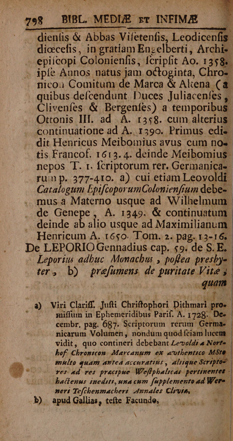 diccefis, in gratiam Enzelberti, Archi- epiícopi Colonienfis , Icripfit Ao. 13$8«. iple Aunos nátus jam octoginta, Chro« nicou Comitum de Marca &amp; Aliena (a quibus deícendunt. Duces Juliacenfes , r Clivenfes &amp; Bergenfes) a temporibus. continuatione ad A.. 1590. Primus edis. dit Henricus Meiboinius avus cum nos. tis Francof. 1613. 4. deinde Meibomius. nepos T. r. fcriptorum rer. Germanicae - rui p. 377-410. à) cui etiam Leovoldi Catalogum EpifcoporumColonienfrum debe- | mus à Materno usque ad Wilhelmum | io usque ad Maximilianum. Henricum À. t650. Tom. 2. pag. 15- Sé - Leporius adbuc. Monachus , poflea presbje ter, ii pref uen. de puritate Vité y. ers miffum in Ephemeridibus Parif. A. 1728. De- | cembr, pag. 687. Scriptorum rerum Germa. | nicarum Volumen, nondum quod fciam lucem | vidit, quo contineri debebant Levo/di « Nerfe | hof. Chrontcon. Marcanum ex «vtbentico pu d | multo quam antea accuratisis , aliique Scrrptos | res «d res. praecipue Weffphalicas pertinentes -| hactenus inedsts,mna cum [npplemento ad Wem. | nert Tefchenmachers 4nnales Clrvtt, - 2» TA
