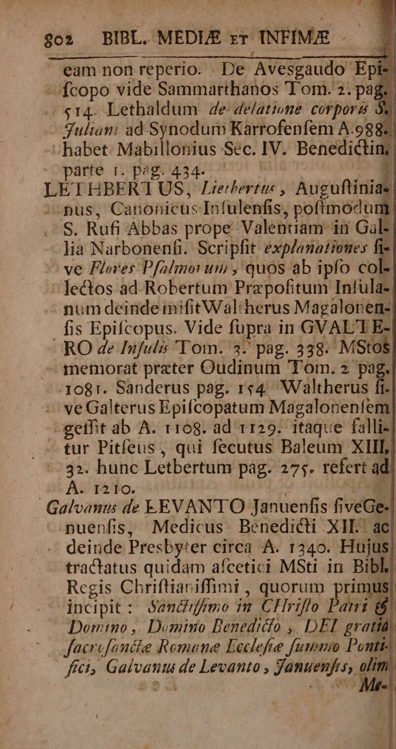 Lu E. ) in E. eam non reperio. . De Avesgaudo Epi- ^ fcopo vide Sammarthanos Tom. 2. pag. «$14. Lethaldum 4e de/atione corpora 5. Julian: ad Synodum Karrofenfem A:9887 - habet: Mabillonius Sec. IV. Benedictin: parte t. peg. 434. : LETHBERTUS, Zi ^spus, Canonicus Infulenfis, poftmodum . S. Rufi Abbas prope Valentiam in Gal: lia Narbonenfi. Scripfit ped ve Flores Pfalimo: um , quos ab ipfo col- lectos ad Robertum Prepofitum Infula-. - mum deinde mifitWal:herus Magalonern- fis Epifcopus. Vide fupra in GVAL'TE- RO de Infulis Tom. 3-' pag. 38. MStos. -— memorat prater Oudinum Tom. 2 pag. 3081. Sanderus pag. rs4. Waltherus fi- :- veGalterus Epifcopatum Magaloneníem -gethit ab A. r168. ad r129. itaque falli- tur Pitfeus, qui fecutus Baleum XIII, 32. hunc Letbertum pag. 275. refert ad dit A2 TA To. | S Galvants de EV ANTO Januenfis fiveGe- pnuenfis, Medicus. Benedicti X1I.' ac deinde Presbyter circa A. 1240. Hujus| tractatus quidam aícetici MSti in Bibl. Regis Chriftiariffimi , quorum primus) dnceipit : Sandifmo m. CHriflo Bá f Domino, Dominio Benediclo ,. DEI gratta; Jacrofancie Romane Leclefe fummi Ponti ftc Galvants de Levanto , Januenfes,. Ey |