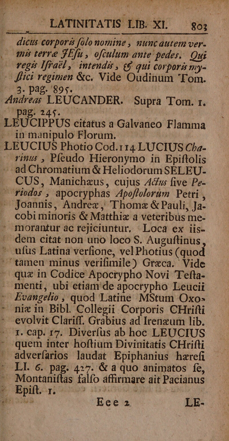 VOLARE UNT NES LATINITATIS LIB. XL 80; dictis corpora folo nomine , nuncautemver- 5 L pag. 245. en in^ EUCIPPUS citatus a Galvaneo Flamma in manipulo Florum. EUCIUS Photio Cod.114 LUCIUS Cha- rinus , Píeudo Hieronymo in Epifltolis CUS, Manichzus, cujus A4&amp;uws five Pz- cobi minoris &amp; Matthiz a veteribus me- evolvit Clariff. Grabius ad Irenzum lib. 1. Cap. r7. Diverfus ab hoc LEUCIUS quem inter hoftium Divinitatis CHrifti Ece 2 LE-