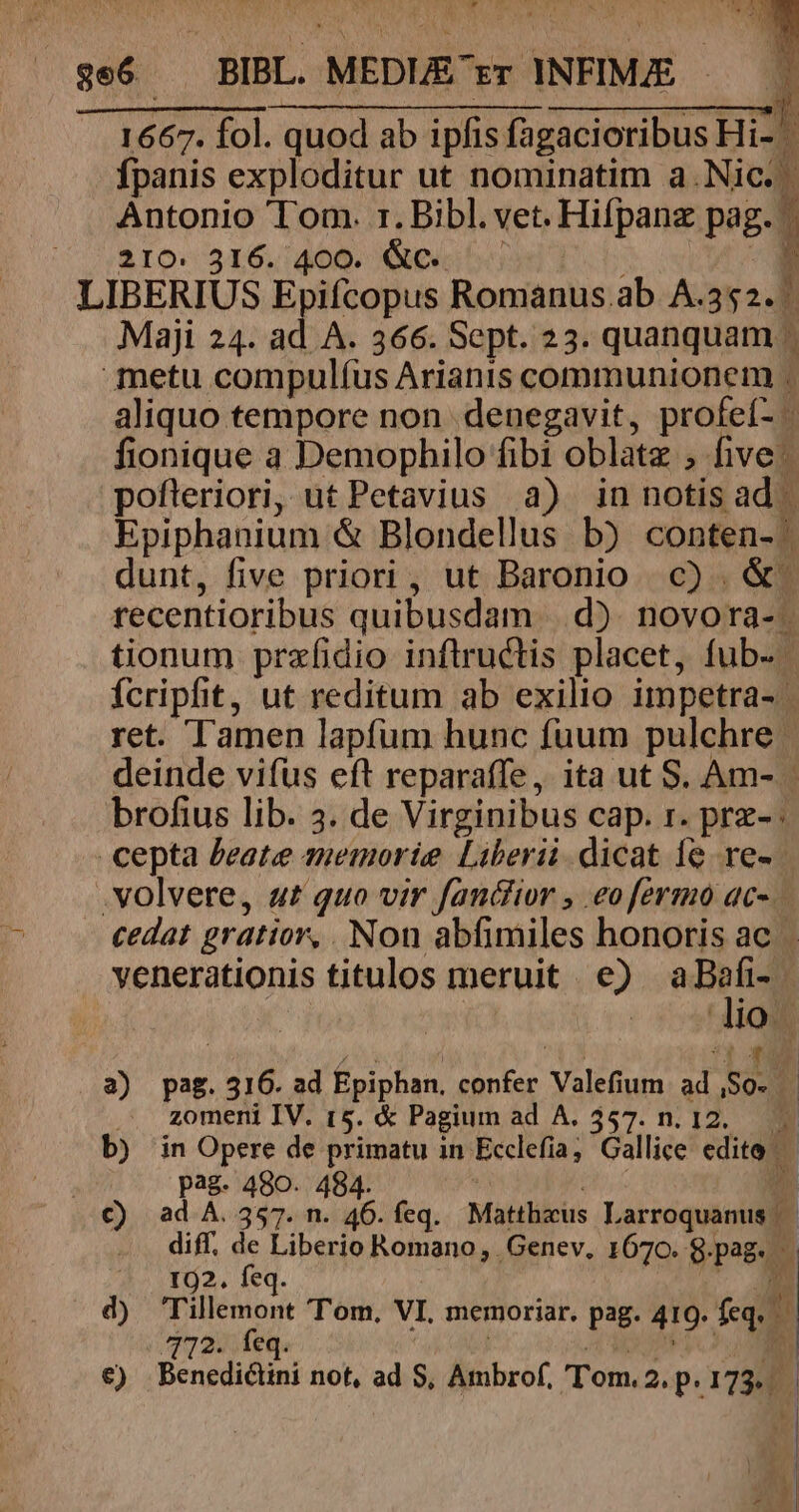 1667. fol. quod ab ipfis fagacioribus Hi- ^ fpanis exploditur ut nominatim a.Nic.- Antonio Tom. 1. Bibl. vet. Hifpanz pag. 1 31o« 516,:406. (eo bod T6 ^». LIBERIUS Epiícopus Romanus.ab A.352. Maji 24. ad. A. 366. Sept. 23. quanquam . metu compulíus Arianis communionem . aliquo tempore non denegavit, profeí- fionique a Demophilo fibi oblatz , five ^ pofleriori, ut Petavius a) in notis ad | Epiphanium &amp; Blondellus b) conten- dunt, five priori, ut Baronio c) .&amp;. recentioribus quibusdam | d). novora- . tionum prefidio inflructis placet, fub- Ícripht, ut reditum ab exilio impetra- | ret. Tamen lapfum hunc fuum pulchre | deinde vifüs eft reparaffe, ita ut S. Am- | brofius lib. 3. de Virginibus cap. 1. prz-: cepta Peate amemoríe Liberi. dicat 1e re» . volvere, ut quo vir fandior , eofermo ac-. cedat gratior, Non abfimiles honoris ac venerationis titulos meruit | e) per. h h T 3 » 3) pag. 316. ad Epiphan. confer Valefium ad So. | ... zomeni IV. 15. &amp; Pagium ad A. 357. n. 12. b) in Opere de primatu in Ecclefia, Gallice edite ! pag. 480. 484. | D €) ad A. 357. n. 46. feq. Mattheus Larroquanus | - . diff, de Liberio Romano, Genev, 1670. g.pag. 192. feq. M . d) Tillemont Tom, VI, memoriar. pag. 419. feq, 412. feq. | LE €) Benedictini not, ad S, Ambrof, 'Tom. 2. p.173...