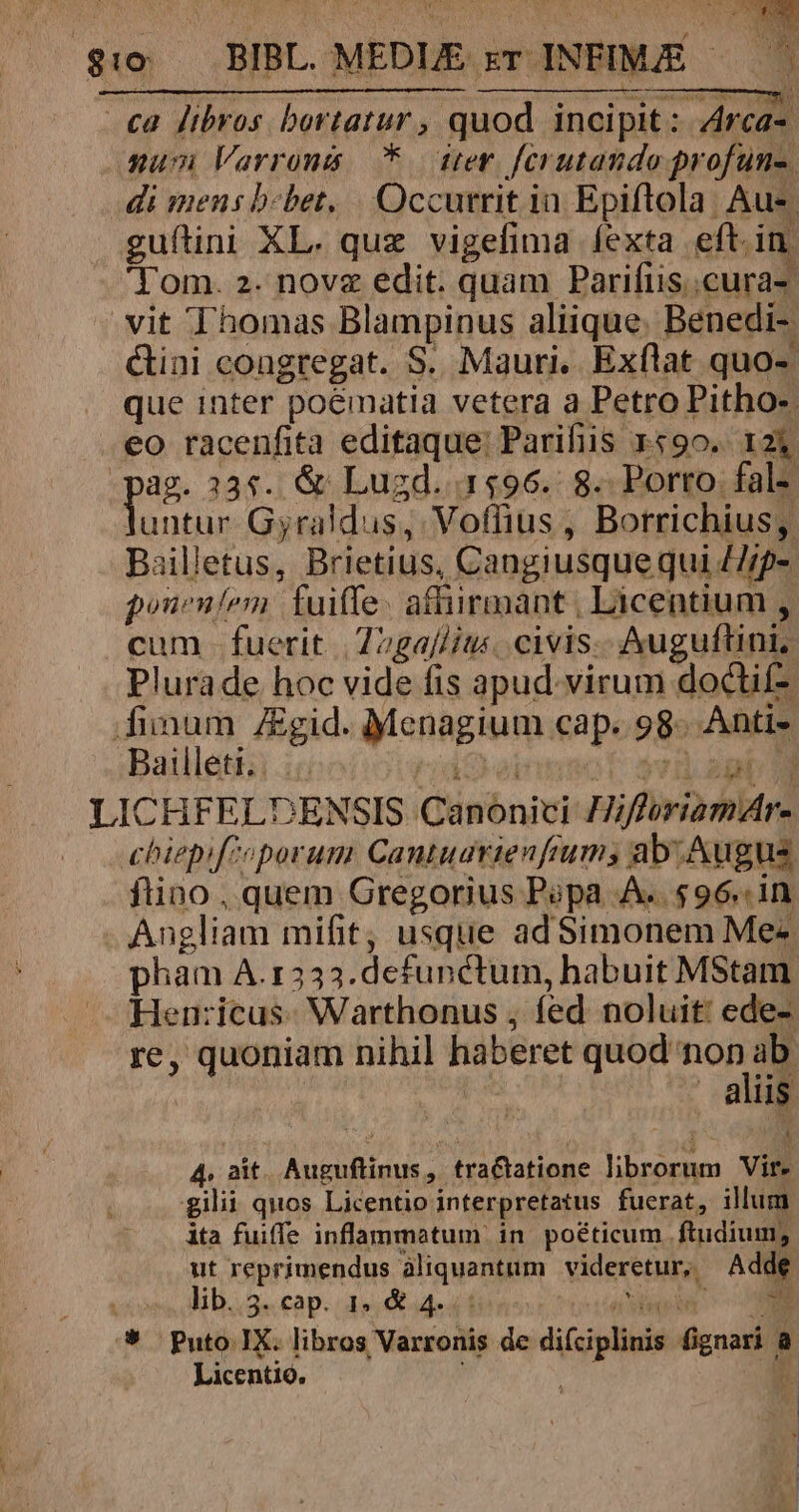 ca libros bortatur, quod incipit: 4rca- gum Varronis *. ter ferutando profun-. di mens b-bet../| . Occurrit in Epiftola. Aus guftini XL. quz vigefima fexta eft.in, 'Tom. 2. novz edit. quam Parifus..cura- vit Thomas Blampinus aliique. Benedi- Cini congregat. S. Mauri, Exflat quo- que inter poeématia vetera a Petro Pitho-. eo racenfita editaque: Parifiis 1490. 123. ag. 335. &amp; Lugd. 1496. 8. Porro. fal» Un Gyraldus, Voffius , Borrichius, Bailletus, Brietius, Cangiusque qui 77/p- poneníem fuiffe. affirmant , Licentium , cum. fuerit |'22ga//it«. civis.- Auguftini, Plurade hoc vide fis apud.virum doctif- finum ZEgid. Menagium cap. 98. Antis. Bailleti. i Lad ; vul agb LICHFELDENSIS Canonici HifforiamAr- chiepifioporum Cantuavienfrum, ab. Augus ftino , quem Gregorius Popa A..596..1n. Angliam mifit, usque ad Simonem Me-« pham A.1333.defunctum, habuit MStam Hen:icus: Warthonus , fed noluit: ede- re, quoniam nihil haberet quan non ME | aliis 4. ait. Auguftinus, tractatione librorum Vir- gilii quos Licentio interpretatus fuerat, illum ita fuiffe inflammatum in poéticum ftudium; ut reprimendus àliquantum | videretur, Adde lib. 3- cap. L5 &amp; 4-* à SUPE A 3 ON * Puto IX. libros Varronis de difciplinis fignari a Licentio. ; »