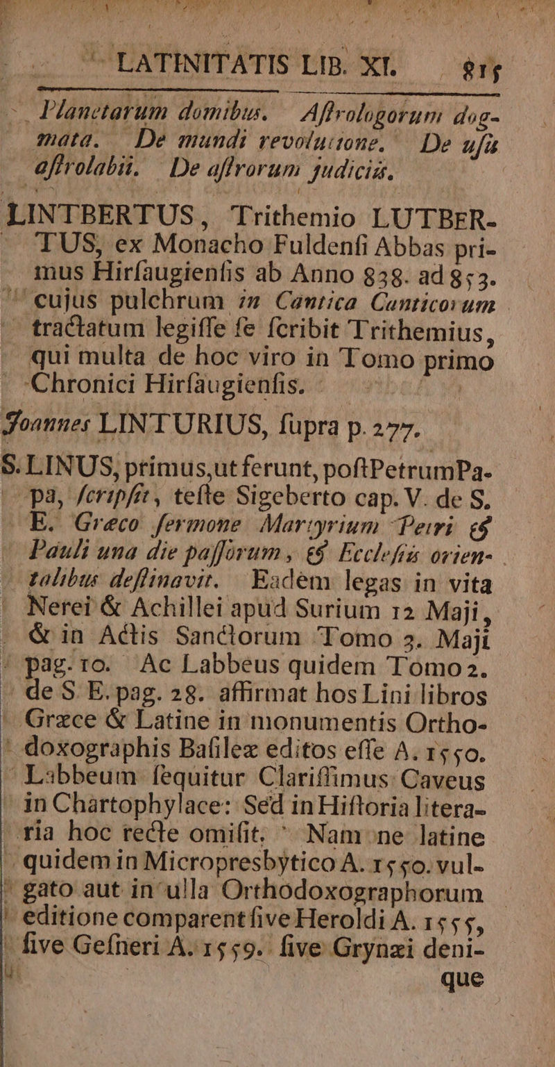 [^ Planetarum domibu. Affralugorum dog- mata. — De mundi vevolutone,— De ufa afirolabit. | De affrorum Judicis, LINTBERTUS, Trithemio LUTBER- . TUS, ex Monacho Fuldenfi Abbas pri- mus Hiríaugienfis ab Anno 838. ad 853. ^ eujus pulchrum :» Cantica. Canticorum — tractatum legiffe fe fcribit Trithemius, . qui multa de hoc viro in 'Tomo primo  Chronici Hirfaugienfis. «^ ^ | Joannes LIN TURIUS, füpra p.277. S. LINUS, primus,;ut ferunt, poftPetrumPa. (Opa, feripfir, te(te Sigeberto cap. V. de S. E. Greco fermone Martyrium Peri e$ | Pauli una die paffórum , &amp;&amp; Ecclef ovien-. - galibus deflinavit. Eadem legas in vita ' Nerei &amp; Achillei apud Surium r2 Maji, . &amp; in Actis Sanctorum Tomo s. Majt / pag.ro. Ac Labbeus quidem Tomoz2. : de S. E. pag. 28. affirmat hos Lini libros - Grzce &amp; Latine in monumentis Ortho- - doxographis Bafilez editos effe A. 15,0. | Libbeum fequitur Clariffimus: Caveus |» in Chartophylace: Sed inHiftoria litera- » ria hoc recte omifit. ^ Nam ne latine » quidem in Micropresbytico A. rs «o. vul- ' editione comparentfive Heroldi A. 1555, - five Gefneri A. 1559. five Grynzi deni-