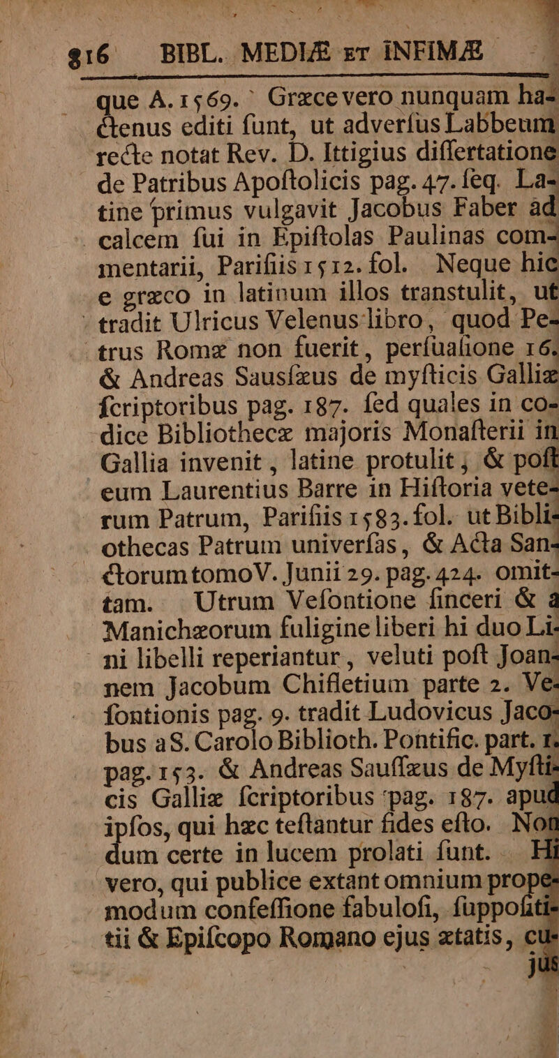 M M — que À.1569. ' Grzcevero nunquam has &amp;tenus editi funt, ut adverfus Labbeum recte notat Rev. D. Ittigius differtatione de Patribus Apoftolicis pag. 47.Íeq. Las tine primus vulgavit Jacobus Faber ad calcem fui in Epiftolas Paulinas com- mentarii, Parifiis r412.fol. Neque hic e erzco in latinum illos transtulit, ut - tradit Ulricus Velenus libro, quod Pe- .trus Romz non fuerit, períualione r6. &amp; Andreas Sausízus de myfticis Galliz fcriptoribus pag. 187. fed quales in co» dice Bibliothecz majoris Monafterii in Gallia invenit , latine protulit, &amp; pofl eum Laurentius Barre 1n Hiftoria vete- rum Patrum, Parifiis 1583.fol.. ut Bibli: othecas Patrum univerfas, &amp; Acta San- ctorum tomoV. Junii 29. pag. 424. omit- tam. Utrum Vefontione finceri &amp; à Manichzorum fuligine liberi hi duo Li i libelli reperiantur, veluti poft Joan- nem Jacobum Chifletium parte 2. Ve. fontionis pag. 9. tradit Ludovicus Jaco: bus aS. Carolo Biblioth. Pontific. part. 1 pag.153. &amp; Andreas Sauffzus de Myfti: cis Galli fcriptoribus pag. 187. apud ipfos, qui hzc teftantur fides efto. Nom um certe in lucem prolati funt. .— Hi vero, qui publice extant omnium prope modum confeffione fabulofi, fuppofitt tii &amp; Epifcopo Romano ejus ztatis, cu : n J - -7.