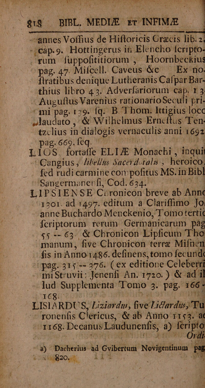 |$u BIBL, MEDIE. ET. ANMMEC | | I -;cap.9. Hottingerus iti Elencho Ícripto- tzclius in dialogis vernaculis anni 1692 ag.669.feq. ^ - d Cangius ; Zibelms Yacerdutala heroico. fcd rudi carmine corn pofitus MS. in Bibl Sangermanerfi, Cod. 634. anne Buchardo Menckenio, T omo terti fcriptorum rerum Gérinanicarum pág fis in Anno 1486. definens, tomo fecund ronenfis Clericus, &amp; ab Anno i153. a I168. Deeatius Laudunenfis 1S, » Ro O ví Wee T.