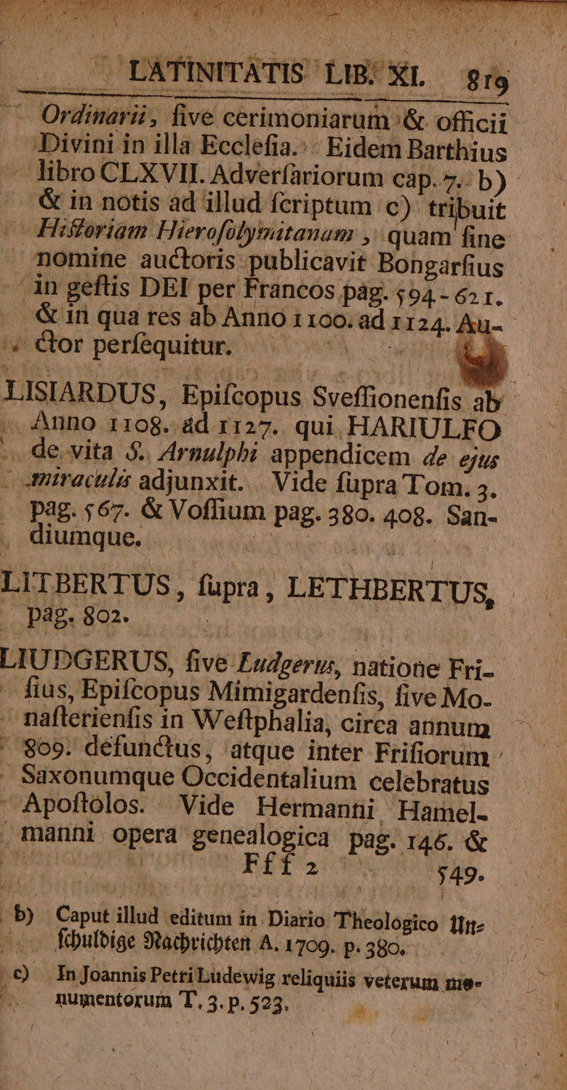 '« or perfequitur. -. de. vita 5. Arnulphi appendicem de ejus — miraculi adjunxit. |. Vide fupra T'om. 5. diumque. - Lolo 992^ men LIUDGERUS, five Fudgeryi, natione Fri- - fius, Epifcopus Mimigardenfis, five Mo. ' 869. defunctus, atque inter Frifiorum . Saxonumque Occidentalium celebratus  Apoflolos. Vide Hermanni Hamel- manni opera genealogica pag. 146. &amp; pepper amortiege Re Sic $49. i5 Caput illud editum in. Diario Theologico l- febutbige SRacbricbten A. 1799. p. 380. .t) Injoannis Petti Ludewig reliquiis veterum 1u8- [ ia