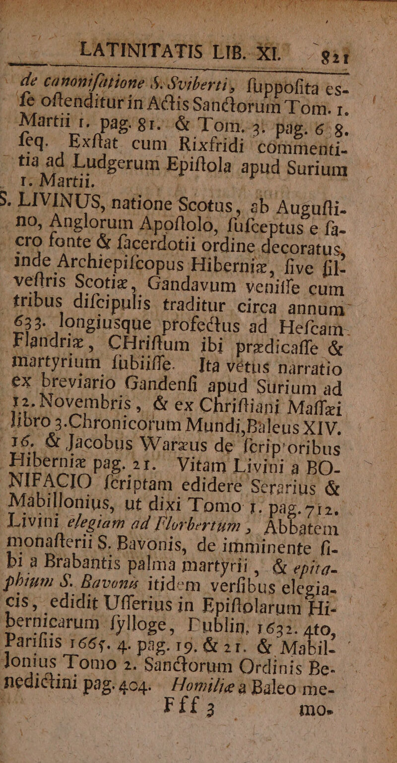 Er MPa CURT tns Munt AM pta dL ay BM Bt ers Rr LL LATINITATIS LB. X^ gii - de canonifatione S«Soiberri, fü ppofita es- - fe oftenditurin Actis Sa üctorum Tom. r. Martii t. pag. 81.&amp; (Tom. 4. pag. 6:8. feq. Exflat cum Rixfridi commenti- tia ad Ludgerum Epiftola apud Surium . r. Marti. — [3 P ORUM UA deqan S. LIVINUS, natione Scotus , Sb Augufli- | . no, Anglorum Apoflolo, füfceptus e fa- . cro fonte &amp; facerdotii ordine decoratus, inde Archiepifcopus Hiberniz, five hil- veftris Scotiz, Gandavum venitfe cum . tribus difcipulis traditur circa annum - .633. longiusque profectus ad. Hefcam. Flandriz, CHriftum ibi przdicaffe &amp; Ggmartyrium íübiiffe. [ta véti$ narratio ex breviario Gandenfi apud Surium ad . 32. Novembris, &amp; ex Chriftiani Maffzi libro 3.Chronicorum Mundi,Pàleus XIV. .16. &amp; Jacobus Warzus de fcrip'oribus Hiberniz pag. sx. Vitam Livini a BO- .NIFACIO feriptam edideré Ser;rius &amp; Mabillonius, ut dixi Tomo 1. pag.7i2. Livini e/egiam ad TUM ; Abbatem monafterii S. Bavonis, de imminente fi- bi a Brabantis palma martyrii , &amp; epitq- phium $. Bavens itidem verfibus elegia- | cis, edidit Ufferius in Epiftolarum Hi- - bernicarum fylloge, Dublin, 1632. 4tO, Parifiis 1665. 4. pag. 19. &amp; 21. &amp; Mabil. - Jonius Tomo 2. Sanctorum Ordinis Be. nedictini pag. 404. — Homilie a Baleo me- - hà - i mo. |
