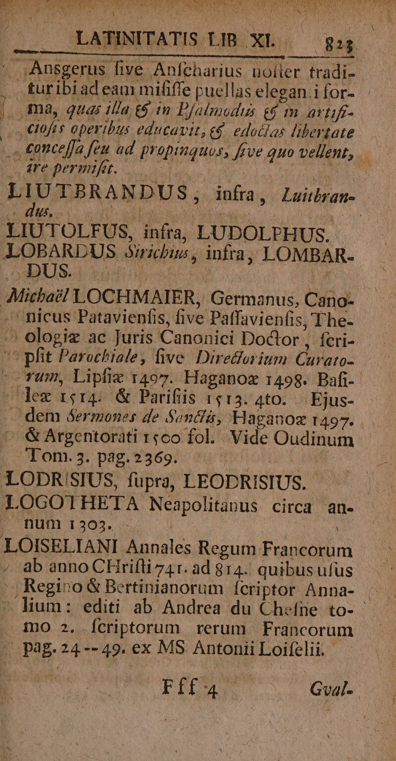 j AN MM ur Ü j p. LATINITATIS.LIB XL — gu. . ,Ansgerus five Anfcharius uoíter tradi- | turibiadeam mififfe puellas elegan ifor- | [ ma, quas illa (6mm D/almodus e$ m artifi- m ciofis operibus educavit, e$. edatlas libertate ... €ontefja feu ad propinquos, five quo vellent, TM | sare permifet. 000 MEATUS | hA, UTB RA NDU S; infra T Lasriotatt- E HM o4 e eds Lr ees ju LIUTOLFUS, infra, LUDOLPHUS. ALLOBARDUS ribus, infra, LOMBAR- Micba?! LOCHMAIER, Germanus, Cano- -' nicus Patavienfis, five Patfavienfis, T he- ^ ologie ac Juris Canonici Doctor, fcri- pfit Parochiale, five. Diredforium Curato-.— -- rum, Lipfie 14o7. Haganoz 1498. Bafi-- lez r5r4; &amp; Parifiis 1513. 4to.— Ejus- . dem &amp;ermones de $oncfá, Haganoz r497.  &amp;Argentorati rgo fol. Vide Oudinum Tom.3. pag.2369. ^ ML LODR!SIUS, fupra, LEODRISIUS. | LOGOTHETA Neapolitanus circa an- | num 1303. - | | LOISELIANI Annales Regum Francorum , ab anno CHrifliz41. ad 814. quibusufus |, Regio &amp; Bertinianorum ícriptor Anna- . - lium: editi ab Andrea du Chefne to- ino 2. Ícriptorum rerum Francorum | pag.24--49. ex MS Antonii Loifelii.- PTT. Gva[-