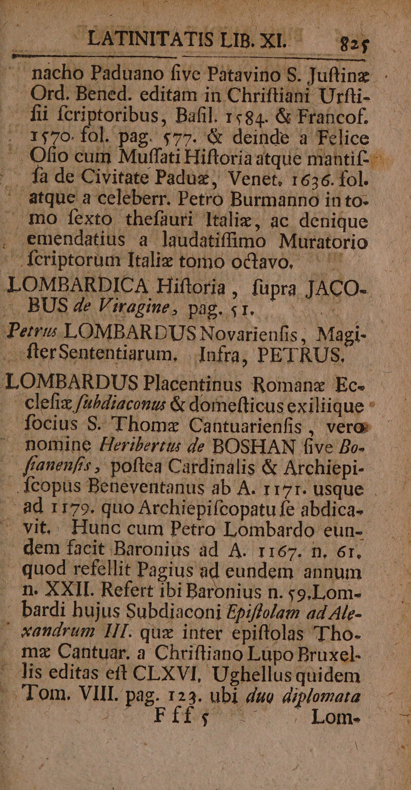 Twv SAM Mes iy :] TW *. -' nácho Paduano five Patavino S. Juftinz. t . mo fexto thefauri ltaliz, ac denique emendatius a laudatiffimo Muratorio .Ícriptorum Italie tomo octavo. ^ clefiz fabdiaconus &amp; domefticus exiliique *- focius S. Thome Cantuarienfis , veros X fftanenfrs , poftea Cardinalis &amp; Archiepi- .Xcopus Beneventanus ab A. r17r. usque | dem facit Baronius ad A. rr67. n. er. . quod refellit Pagius ad eundem annum n. XXII. Refert ibi Baronius n. ;9.Lom- . bardi hujus Subdiaconi Epi/folam ad Ale- . «andrum IJI. quz inter epiflolas Tho. . mz Cantuar. a Chrifliano Lupo Bruxel- . lis editas eft CLXVI, Ughellus quidem |. Tom. VIII. pag. 123. ubi duo diplomata Bou EDDY Lom.