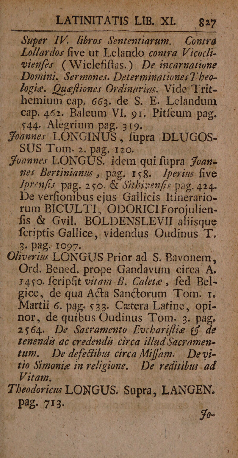 . Lollardos five ut Lelando contra. Vicochi- vienes ( Niclefiftas.) De imcarnatione - Domini. Sermones. Deter minationes T: heo- hemium cap. 663. de S. E. Lelandum cap. 462. Baleum VI. ud Pitíeum pag. P $44. Alegrium pag. 3 ( Soannes LÓNG INUS, fupra pEUoOs- SUS Tom. 2. pag. 120. Teonme  LONGUS. idem. qui füpra Sus mes Bertinianus , pag. 158. Iperius ive Jprenfis pag. 2 $0. &amp; Sirbivenfis pag. 424- fis &amp; Gvil. BOLDENSLEVII aliisque fcriptis Gallice, videndus Oudinus T. /.3. pág. 1097 Ord. Bened. prope Gandavum circa A. - gice, de qua Acta Sanctorum Tom. 1. Martii 6. pag. $33. Czxtera Latine, opi- ^. nor, de quibus Oudinus Tom. 4. pag. j 2 $64. De Sacramento. Evcbariflie &amp;9. de » tenenda ac credeudá circa illud jacramen- tum. De defecibus circa Miam. | Devi- 80 Simonie 1n religione. De reditibus ad Vitam. Theodoricus LONGUS. Sopra, LANGEN. P Z9. b :