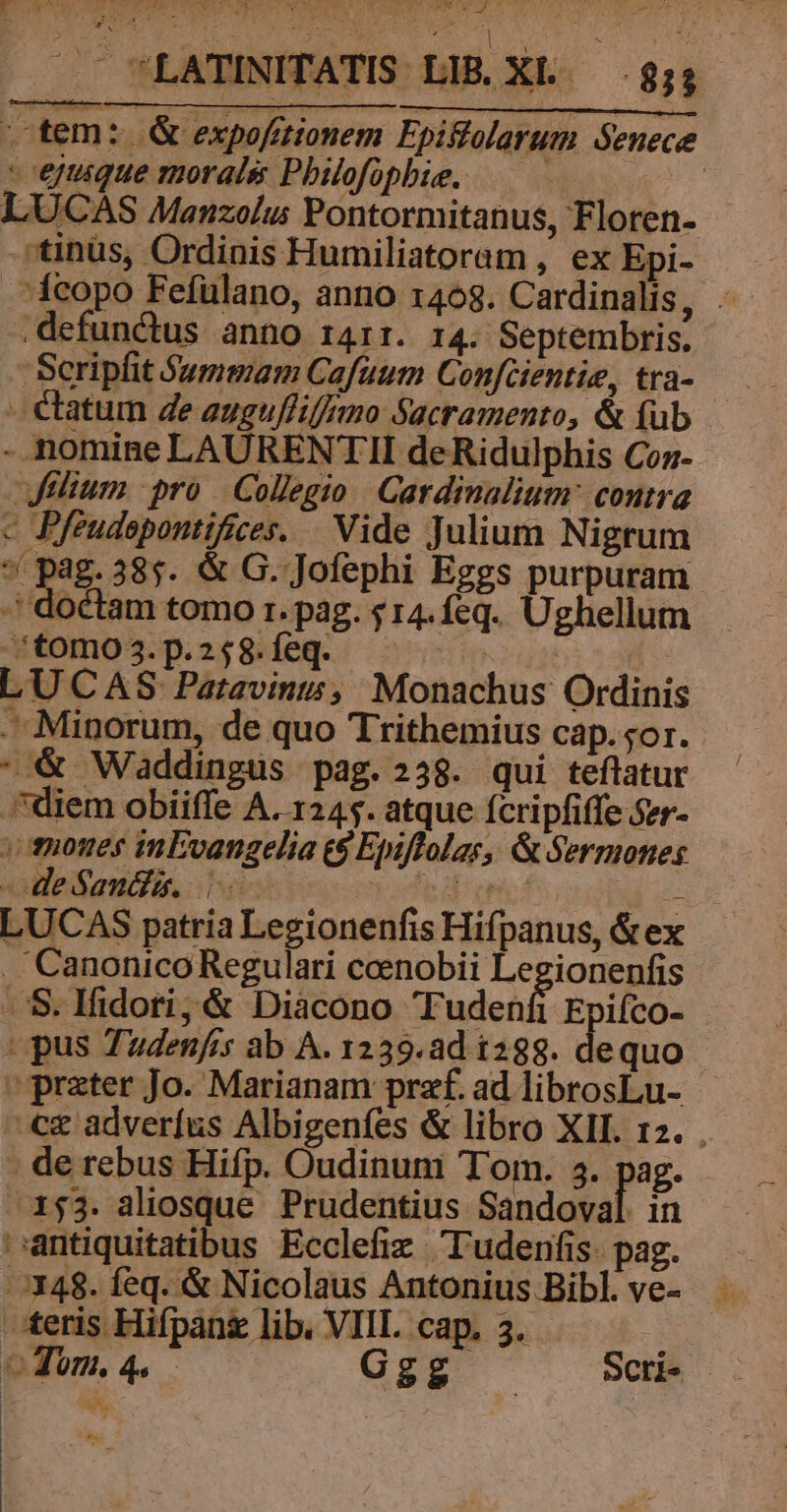 vtem: G&amp; expofitionem Fpiffolarum Senece - ejtuique morale Pbilofophie. : LUCAS Manzolu: Pontormitanus, Floren- *tinüs, Ordinis Humiliatoram , ex Epi- — 1copo Fefulano, anno 1468. Cardinalis, .- defunctus anno 1411. 14. Septembris. Scripfit $ummam Cafuum Confcientie, tra- - €tatum de eugufliffmo Sacramento, &amp; (ub - nomine LAURENTII deRidulphis Coz- Jelium pro Collegio Cardinalium: contra c Pfeudepontifices. | Vide Julium Nigrum e pag: 38$. &amp; G. Jofephi Eggs purpuram. -' doctam tomo 1. pag. 14.feq. Ughellum ^tomo 3. p.258. feq. | LU CAS Patavint&amp;;/ Monachus Ordinis Minorum, de quo Trithemius cap. sor. * &amp; Waddingus pag.238. qui teflatur diem obiiffe A. 1245. atque fcripfiffe Szr- vmones inEvangelia &amp;$ Epiflolas, &amp; Sermones -deSandi. |. Pos ded LUCAS patria Legionenfis Hifpanus, &amp;ex . Canonico Regulari coenobii Legionenfis S. lfidori;&amp; Diacono Tudenfi Epifco- pus Tudenfis ab A. 1239.ad 1288. dequo prater Jo. Marianam przf. ad librosLu- -c&amp; adverfus Albigenfes &amp; libro XII. 12. . de rebus Hifp. Oudinum Tom. 5. pag. 153. aliosque Prudentius Sandoval. in antiquitatibus Ecclefiz 'ludenfis. pag. /:J348. feq. &amp; Nicolaus Antonius Bibl. ve- teris Hifpang lib. VIIL cap. 3. oom. 4. Ggg at. Scri» QUAM