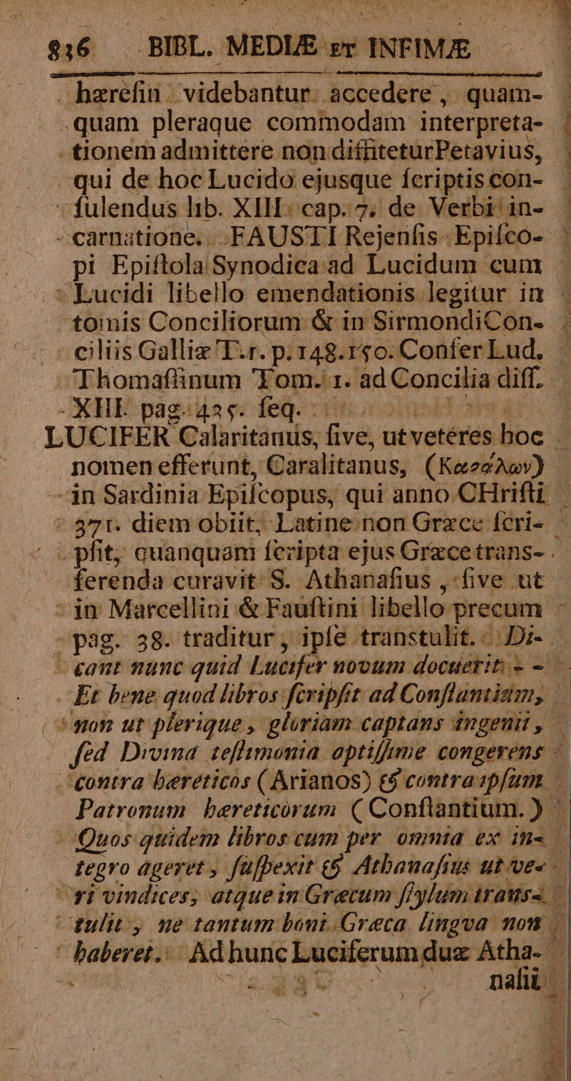 hzrefin/ videbantur. accedere , quam- .quam pleraque commodam interpreta- | - tionem admittere non diffiteturPetavius, . qui de hoc Lucido ejusque fcriptiscon- - fulendus lib. XIII: cap. 7; de. Verbi in- | - carnatione....FAUSTI Rejenfis- Epifco- | pi Epiftola Synodica ad Lucidum cum . . * Lucidi libello emendationis legitur in | tomis Conciliorum &amp; in SirmondiCon- ; ciliis Galliz'T.r. p. 148.150. ConferLud, — Thomáfünum 'Yom. 1. ad Concilia diff. GGKHE pagis ec deg. coeooopoT mE C3 LUCIFER Calaritanus, five, utvetéres hoc. nomen efferunt, Caralitanus, (KaezAav) in Sardinia Epifcopus, qui anno CHrifti. ' 37r. diem obiit; Latine non Grzce fcri- | ' pfit; auanquam fcripta ejus Grecetrans- . ferenda curavit S. Athanafius , (ive ut - jn Marcellini &amp; Fauftini libello precum - -pag. 38. traditur, ipfe transtulit. Di. - eant munc quid Lucifer novum docuerit - — Et bene quod libros fcripfit ad Conflamtiztm, son ur plerique , gloriam captans ingeni , fed. Dvoima tefhimonia. aptifume congerens — contra bereticos ( Arianos) &amp;&amp; contra 2pfum Patronum | bereticorum ( Conflantium. ) | Quos gtidem libros cum. per ommia ex in- f tegro ageret , fü[pexit e$ Atbanafrus ut ves ri vindices; atqueim Grecum ffylum trauss — tulit ne tantum boni.Greca lingva non ' baberet. Ad hunc Luciferumduz Atha- | viedgu voc m (e e -— Vil $ j