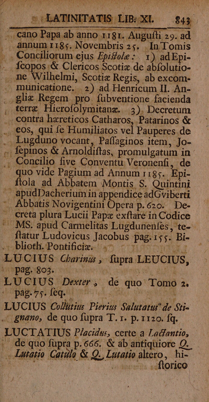 t P RA Ide Vb a tr LM j PN SOLATINITATIS LIB:XL — $43 .— -..cano Papa ab anno 1181. Augufti 29. ad. , Annum irri8;. Novembris 25. . In Tomis .. . Conciliorum ejus Zpiole:. Y) adEpi- «... Ícopos;&amp; Clericos Scotiz de abíolutio- .,. ne Wilhelmi, Scotiz Regis, ab excom- . municatione. 2) ad Henricum II. An-- ,.gliz Regem pro. fübventione facienda , terrz Hierofolymitanz..|.3). Decretum ... contra haereticos Catharos, Patarinos &amp; .., €08s, qui fe Humiliatos vel Pauperes.de .. Lugduno vocant, Paffaginos item, Jo- ;; fepinos &amp; Arnoldiftas, promulgatum in : ., Concilio five Conventu Veronenfi, de . quo vide Pagium ad Annum r185.. Epi- ftola ad Abbatem Montis S. Quintini «. apudDacheriumiin appendice adGviberti *. Abbatis Novigentini Opera p.620. De- .. creta plura Lucii Papz exftare in Codice ' .MS. apud Carmelitas Lugdunenles, te- ftatur Ludovicus Jacobus pag.155. Bi- bliettPontiighee! u^ cootra LUCIUS Carinus , fupra LEUCIUS, inpagogod. cios IT RID LUCIUS Dexter , de quo Tomo 2. ICPAB TUVIEqUAL ISI S NU. ea ER LUCIUS Co/utus Pierius Salutatus^ de Sti .' tano, de quo fupra T. 1. p. 1120. fq. LUCTATIUS P/acidu, certe a Lacfantio, —.— : de quo füpra p.666. &amp; ab antiquiore OQ... c Latatio Gatülo &amp; Q., Lutatio altero, hi- QU DER OTA CS a Nt ftorico  ] :