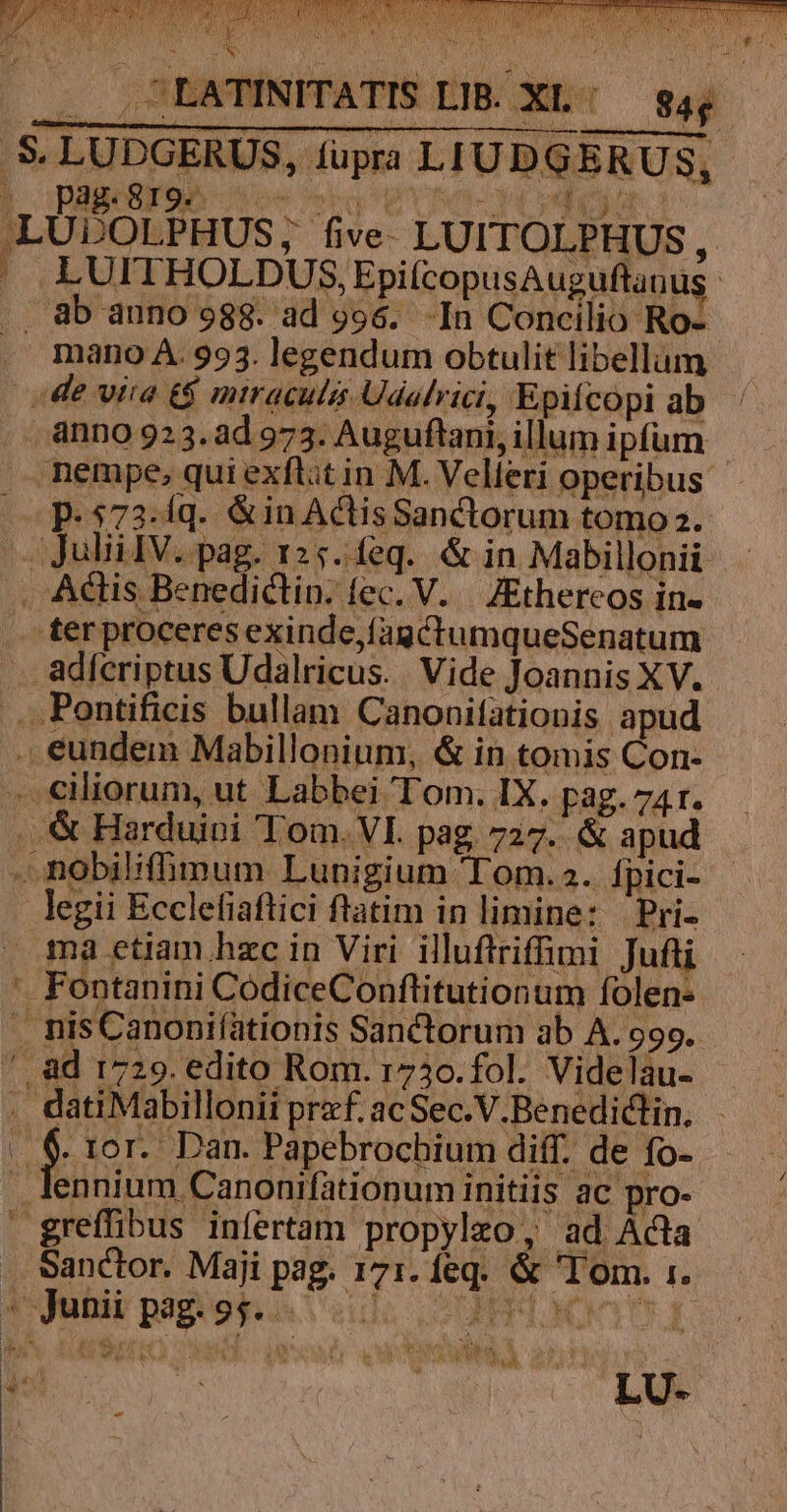 D | A ( 1S LIB. XL: d .S. LUDGERUS, fupra: |. pag.8r9.. b p E T WW. F1 DM E i M 5 LUDOLPHUS, five LUITOLPHUS , j .LUITHOLDUS, EpifcopusAuguftanu .. ab auno 988. ad 996. -In Concilio Ro- . mano A.993.legendum obtulit libellum de vira 6 miraculi Udalrici, Epifcopi ab anno 923.ad 973. Auguflani, illum ipfum nempe, qui exflit in M. Velleri operibus p.573-íq. &amp;in AclisSanctorum tomo. ^. Julii IV. pag. 125.feq. &amp; in Mabillonii . Actis Benedictin. fec. V. |. JEthereos in- . ter proceres exinde,fagctumqueSenatum . adferiptus Udalricus. Vide Joannis XV. .. Pontificis bullam Canonitationis apud .. eundem Mabillonium, &amp; in tomis Con- -. ciliorum, ut Labbei Tom. IX. pag. 741. .. &amp; Harduipi Tom. VI. pag. 727. &amp; apud - nobilifhimum Lunigium Tom. 2. Ípici- - legii Ecclefiaftici ftatim in limine: Pri- ma etjam.hzc in Viri illuftriffimi Jufti -. Fontanini CodiceConftitutionum folen- . nisCanoniíationis Sanctorum ab A. 999. /.&amp;d 1729. edito Rom. 173o.fol. Videlau- . datiMabillonii przf. ac Sec.V.Benediclin. - b * lor. Dan. Papebrochium diff. de fo- — . lennium Canonifationum initiis ac pro- greffibus infertam propyleo, ad Acta Sanctor. Maji pag. 171. feq. &amp; Tom. 1. tyjetir pagéops sul OBL NE A £*3 E GENSAT L^ jm I C »* &amp; g* 3c ARCU CET M t E v uw a ) 1 e DS a ENG hà A )