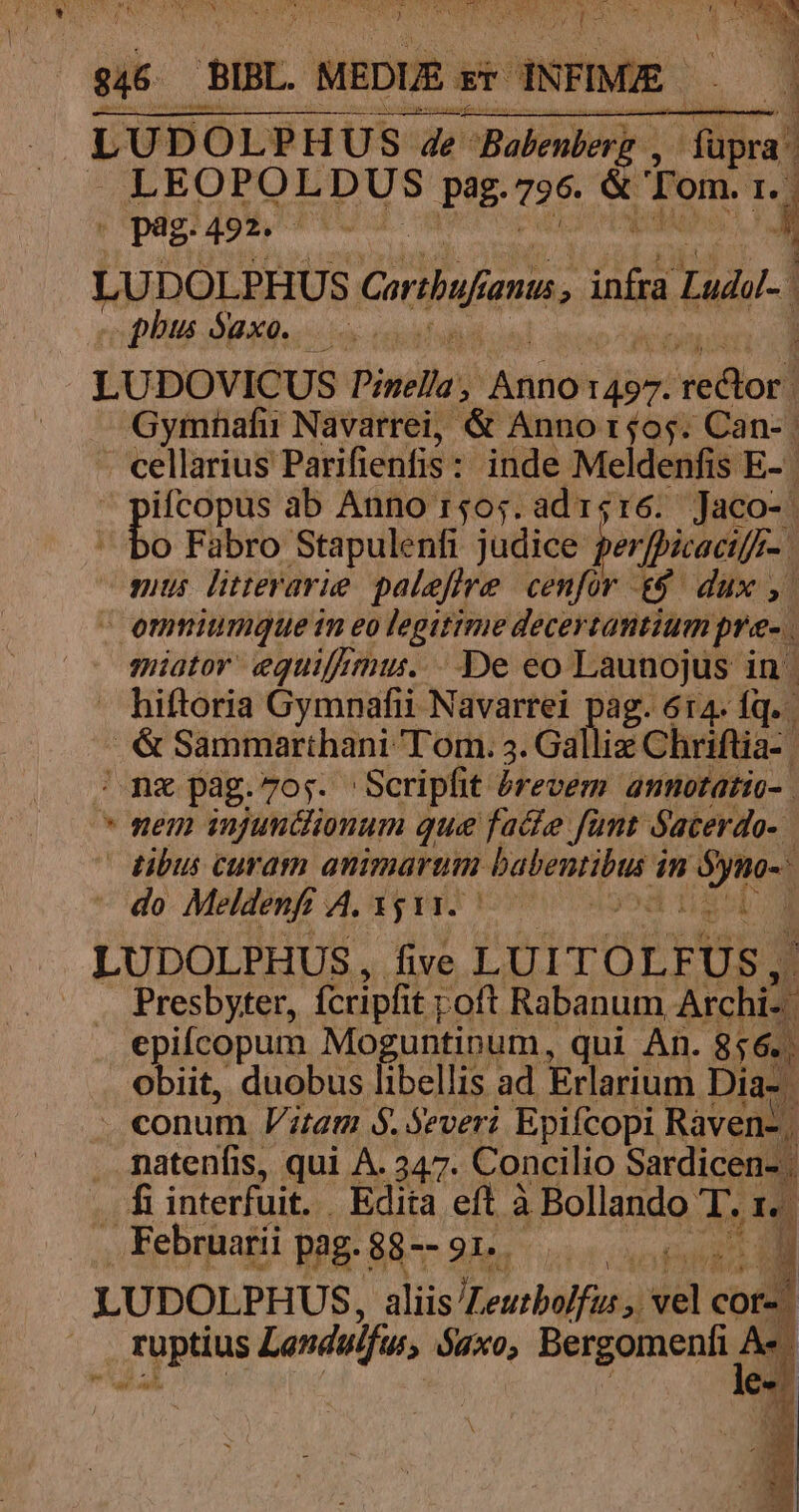 TOU M SEUHEURE S Se d MAS T v t ) pu ] T Pur . pag. 492. giten s LUDOLPHUS ribi fanus , inta L . | phus Saxo. : LUDOVICUS Pinella, Ani 1497. /Nefiori Gymhafii Navarrei, &amp; Anno r4o5. Can-. cellarius Parifienfis: inde Meldenfis E- | pifcopus ab Anno r505;. ad i416. Jaco- | hu Fabro Stapulenfi judice ver ficaci[f-. mus litrevarie paleffre. cenfor e$. dux ,. - omniumque im eo legitime deceytantium pre. miator' equif mus... De eo Launojus in  hiftoria Gymnafii Navartei pag. 614. fq. ih Sammarthani T om. 3. Gallis Chriftia-. nz pag.7o;. Scripfit érevem annotatio- . * nem injunclionum que facte funt Sacerdo- | dibus curam animarum idc dn m 9 MUS j - do Meldenfi A. 15 11. i LUDOLPHUS, five LUITOLFUS, Y . Presbyter, fcripfit poft Rabanum And epifcopum Moguntinum, qui An. 856. obiit, duobus libellis ad Erlarium Dia-. . conum Vitam $. Severi Epifcopi Ravens, . fatenfis, qui À. 247. Concilio Sardicen- | . fiinterfuit. Edita eft à à Bollando T.i . Februarii pag. 88-- 91. cun LUDOLPHUS, aliis ILeutboffi Uu y el ES füptius Landulfus, $4x0; Bergomenfi A«