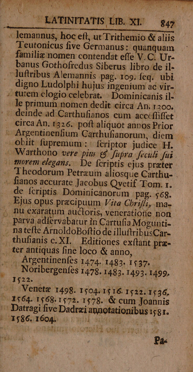 Pan TNLT MY COR SLCURUEPE IDNC7 I er DT ES TURO QC T). 1. E P CC Y OM TILURIS ER S DCN UNICI ^e SAL 2n NOS RAI, RR ORO ROC ZR C004 XT RTT MIEPA AT AT 9n PA A (oi A Mj EU TUR ATEM T 2 Led:  vmm d : [  Y * n Lal Md - A y  !i n 2 , X M L ^ /— EATINITATIS ÉIB. XI/ — $qy : lemannus, hoc eft, ut Trithemio &amp; aliis Teutonicus five Germanus: quanquam - familiz nomen contendat effe V. C. Ur- banus Gothofredus Siberus libro. de il- -luftribus Alemannis pag. 109. leq. ubi digno Ludolphi hujus ingenium ac vir- ; tutem elogio celebrat... Dominicanis il- . Je primum nomen dedit circa An. 12300. . deinde ad Carthufianos cum accfliffet Circa Án. 1326. poft aliquot annos Prior - Argentinenfium. Carthufianorum, diem obiit füpremum :: fcriptor judice H. |» Warthono vere pits &amp;$ füpra- feculi Jai tiorem elegans... De fcriptis ejus preter Theodorum Petrzum aliosque Carthu- . ». fianos accurate Jacobus Qvetif Tom. r. de ícriptis Dominicanorum pag. 468. Ejus opus przcipuum. Vita Chriffi, ma- , nu exaratum auctoris, veneratiorie non - . parva adfervabatur in Cartufia Mogunti- . natefte ArnoldoBoftio de illuftri busCar- . thufianis c. XL. Editiones exftant prz-- . ter antiquas fine loco &amp; anno, a . . Argentinenfes 1474- 1482: 1537. . . Noribergenfíes 1478.1483. 1493. 1499, 1$22..7 hi | . . Venetz 1498. 1504.1516.1522. 153&amp;, /.3564. 1568.1572. 1578. &amp; cum Joannis | Datragi five Dadrzi annotationibus 1581. ^ 3586. 1604 701 ALIM, cag t A LK wOUEWNA 1 Ar | [9 $ &amp;. 5 22 * ^ ds 4 ! MOS