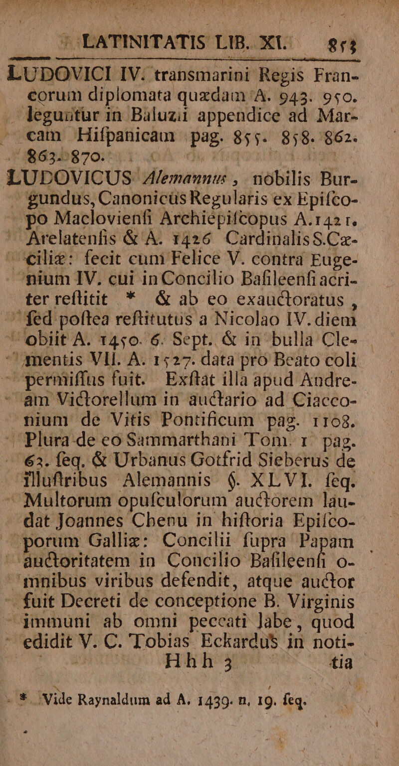 LUDOVICI IV. transmarini Regis Fran- corum diplomata quxdam A. 943. 9s0. - leguitür in Baluzii appendice ad Mar- - cam Hifpanicam pag. 855. 858. 862. 1 2$d55870:^11 : mE Es ye LUDOVICUS: Alemanntw: , nobilis Bur- -. gundus, Canonicüs Regularis ex Epifco- - po Maclovienfi Archiépifcopus A.142 r. Arelatenfis &amp; A. 1426. CardinalisS.Cz- ^cCilig: fecit cum Felice V. contra Euge- nium IV, cui in Concilio Bafileenfi acri- ter reflitit * &amp; ab eo exauctoratus , fed poftea reftitutus a Nicolao IV.diem obiit A. 1450. 6. Sept. &amp; in bulla Cle- | mentis Vll. A. 1527. data pro Beato coli -'permiffus fuit. Exftat illà apud Audre- - am Victorellum in auctario ad Ciacco- nium de Vitis Pontificum pag. r168. Plura. de eo Sammarthani Tom. r. pag. -—. €3. feq, &amp; Urbanus Gotfrid Sieberus de Tlufiribus Alemannis $. XLVI. feq.  Multorum opufculorum auctorem lau- dat Joannes Chenu in hiftoria Epiíco- porum Galliz: Concilii fupra Papam . andoritatem in Concilio Bafileenfi o- mnibus viribus defendit, atque auctor '. fuit Decreti de conceptione B. Virginis -jmmuni ab omni peccati Jàbe , quod ' edidit V. C. 'Tobias Eckardus in noti- HU MUR ETG Hh i5 Mg .*. Vide Raynaldum ad A, 1439. n. 19. feq.