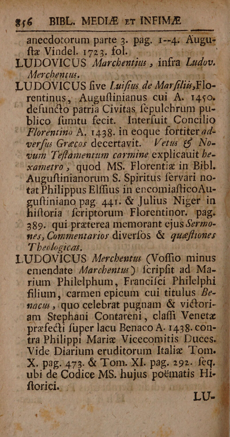 x. à Ian E» d da is, ET LUIS ETASSWMTSTMTU OPE YO SUE C Wien ^. T E x e«6 — BIBL. MEDIE zr INFIM/E fi Vindel. Leti fol. go» yii s ; if . | LUDOVICUS Afarcbeutius , infra Ludov. |. Merchenius. x ateiveinove t ai^ LUDOVICUS five Luifrus de Marftlis,Flo- rentinus; .Auguflinianus cui A. 1450. defuncto patria Civitas fepulchrum pu-.— blico fumtu fecit. Interfuit Concilio  Florentino A, 1438. in eoque fortiterad- verfu Grecos decertavit. Vetus £9 No- vum Teflamentum carmine explicauit be- xametro , quod MS. Florentiz in Bibl. Auguftinianorum S. Spiritus fervari no- tat Philippus Elffius in encomiafticoAu- — guftiniano pag. 441. &amp; Julius Niger in / hiftoria 'fcriptorum Florentinor. pag. 389. qui prxterea memorant ejus Serzo-.— nes, Commentarios diveríos &amp; quafltones T beologicas. HOC LUDOVICUS Mercbentus (Voffhio minus emendate Marchentus ): fcripfit ad. Ma- — rium. Philelphum, Francifci Philelphi |. filium, carmen epicum cui titulus. Be- — nacu , quo celebrat pugnam &amp; viétori- - am Stephani Contareni, claffi Venetz — praefecti fuper lacu Benaco A. 1438. con- /— tra Philippi Marix Vicecomitis Duces. Vide Diarium eruditorum Italiz Tom. - X. pag. 473. &amp; Tom. XI. pag. 292. feq. ubi de Codice MS. hujus. poematis Hi- - florici. |. T | LU- — Lo ccmmcccz)