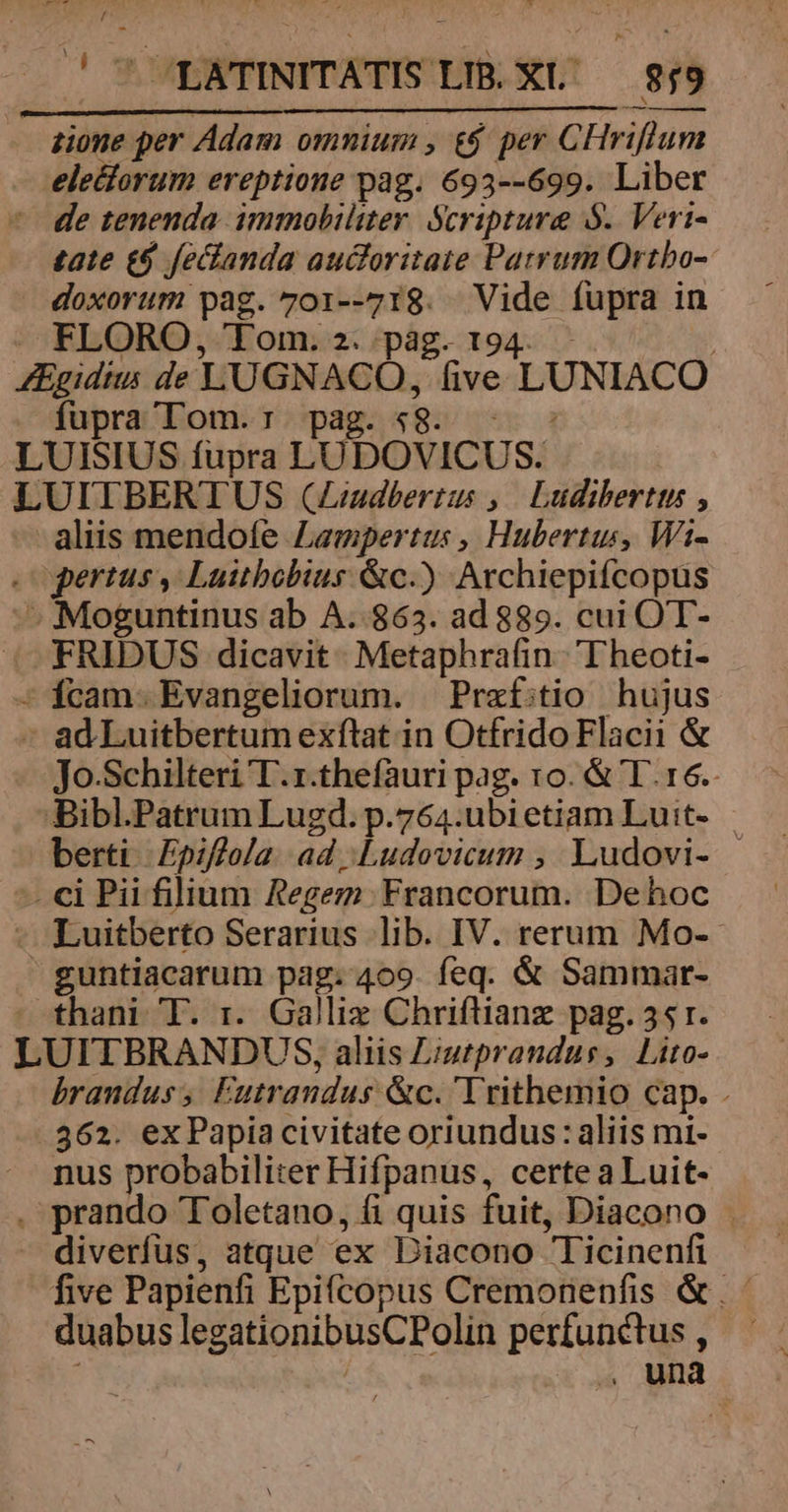 y !' ULATINITATIS LIB. XL' 859 eledforum ereptione pag. 693--699. Liber tate £9 fecfanda auctoritate Patrum Ortbo- doxorum pag. 701--718. Vide fupra in FLORO, Tom. 2. pág. t fupra Tom. : pag. « FRIDUS dicavit Metaphrafin T heoti- Jo.Schilteri T.r.thefàuri pag. ro. &amp; T. 16. L guntiacarum pag. 409. feq. &amp; Sammar- UITBRANDUS, aliis Liutprandus, Lito- branduss Futrandus &amp;c. Trithemio cap. . 362. ex Papia civitate oriundus: aliis mi- nus probabiliter Hifpanus, certe a Luit- five Papienfi Epifcopus Cremonenfis &amp;. : duabuslegationibusCPolin perfunctus, ' : : , una