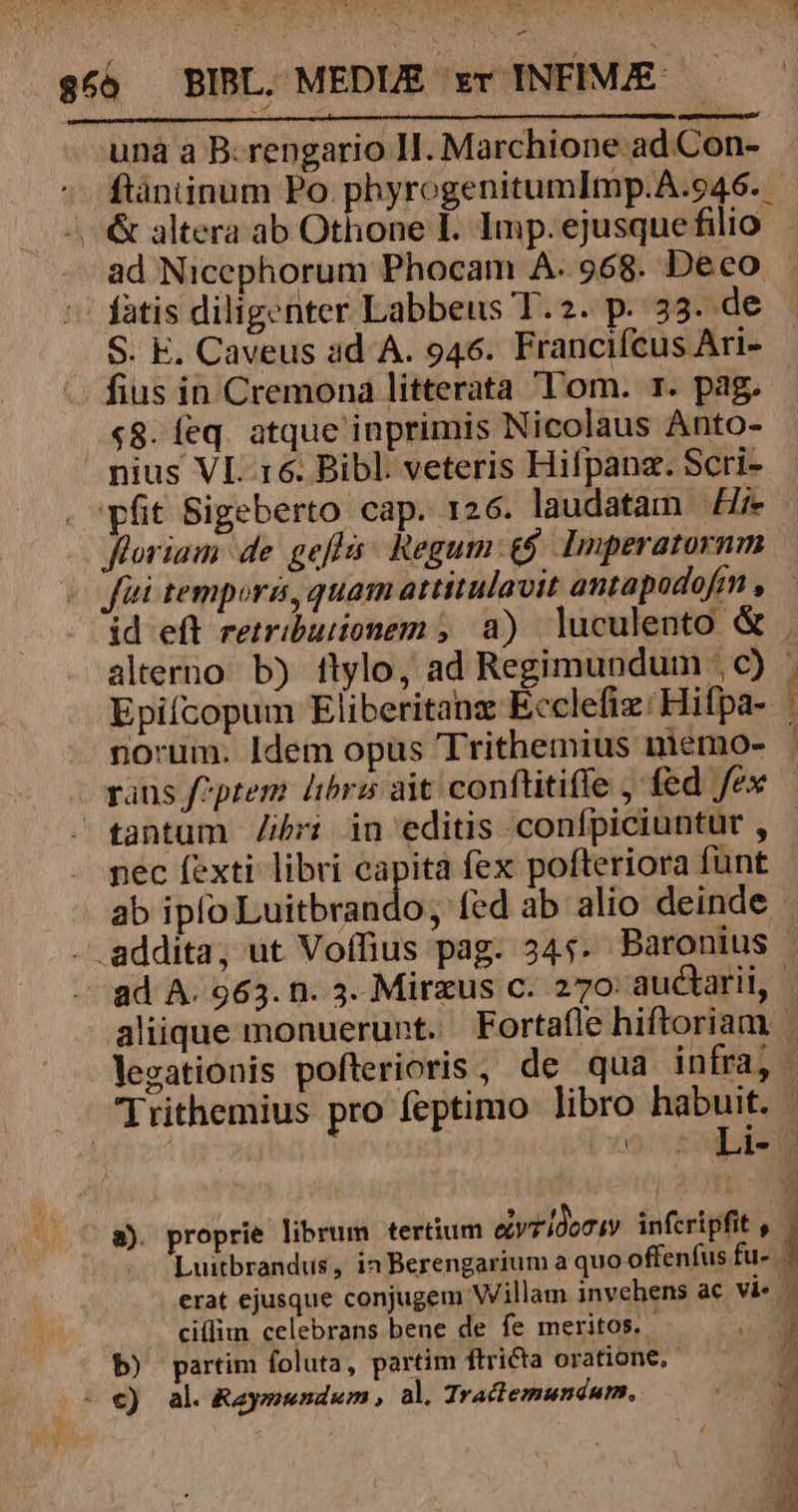 unà à B:rengario HI. Marchione ad Con- ftàániinum Po. phyrogenitumImp.A.o46. | &amp; altera ab Othone I. Imp. ejusque filio ad Nicephorum Phocam A..968. Deco -: fatis diligenter Labbeus T.2. p. 33. de . fius in Cremona litterata Tom. 1. pag, «8. feq. atque inprimis Nicolaus Anto- nius VI. 16. Bibl. veteris Hifpanz. Scri- . pfit Sigeberto cap. 126. laudatam fi». (C Wfüi tempori, quam attitulavit antapodofim , alterno b) tlylo, ad Regimunduim ; c) Epifcopum Eliberitanz Ecclefiz: Hifpa- norum. Idem opus Trithemius niemo- rans f^ptem librz ait conftitife , fed fex tantum /ibri in editis confpiciuntur , nec fexti libri eapita fex pofteriora funt RET cm. M . Ciffim celebrans bene de fe meritos. b) partim foluta, partim ftricta oratione, - €) al. Raymundum , al. Tractemundurm,