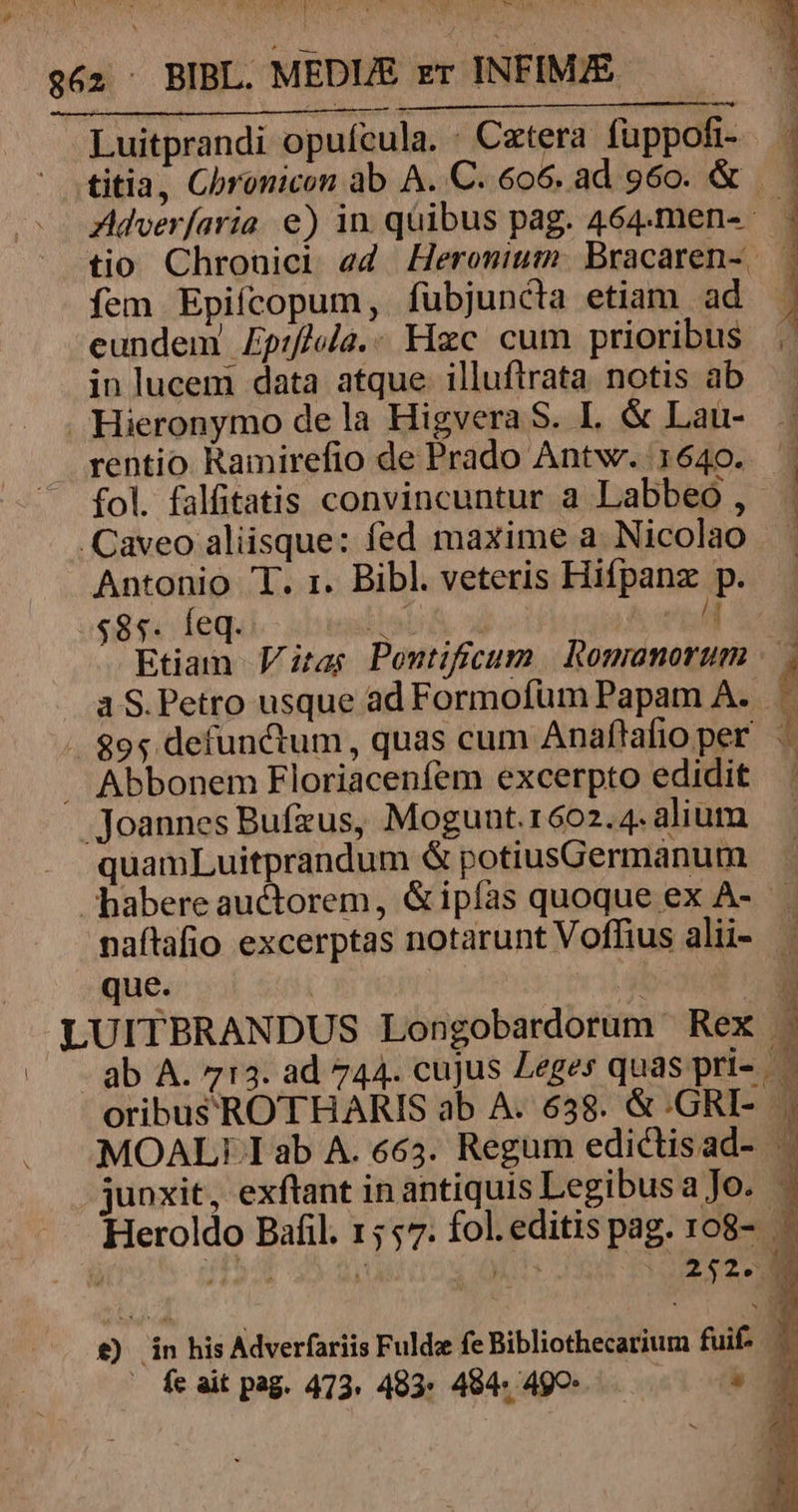 pw » ^ NUMEN Y bid A a ? Lj] I: T ? i UI MEN x WI Adver/aria e) in qüibus pag. 464.men- tio Chronici ed Heromium. Bracaren- | fem Epifcopum, fübjuncta etiam ad eundem Ep:f/ula.- Hzc cum prioribus in lucem data atque. illuftrata notis ab rentio Ramirefio de Prado Antw. 1640. . fol. falfitatis convincuntur a Labbeo ,- 1 Antonio T. 1. Bibl. veteris Hifpanz p. $85: dleqal - bassin X ho od Etiam Vitas Pontificum | Romanorum | a S. Petro usque ad Formofüm Papam A. [ quamLuitprandum &amp; potiusGermanum naftafio excerptas notarunt Voffius alii- que. i :| ab A. 713. ad 744. cujus Leges quas pri- LA junxit, exftant in antiquis Legibusa Jo. P 2:28 £) fa his Adverfariis Fulda fe Bibliothecarium fuif- i — feait pag. 473. 403: 484. 499. a