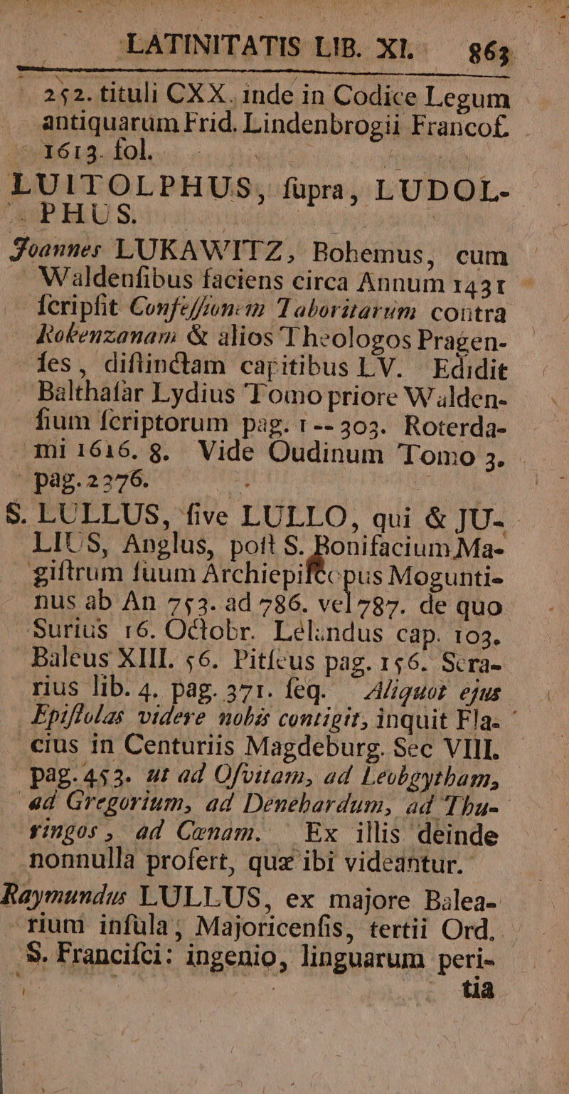 - Es E . ) NE :  , ' . 252. tituli CXX. inde in Codice Legum antiquarum Frid. Lindenbrogii Franco£. mie r2lol.« cn fijttgne LUITOLPHUS, fupra, LUDOL- AuP HUS, | | Joannes LUKAWTTZ, Bohemus, cum Waldenfibus faciens circa Annum 1431. fcripfit Confefzonc:n Taboritarum contra Rokenzanam &amp; alios Theologos Pragen- fes, diflinctam capitibus LV. Edidit . Balthafar Lydius Tomo priore W alden- fium fcriptorum pag. r--303. Roterda- 3mi1616.8. Vide Oudinum Tomo 3. - pag.2276. TEN / S. LULLUS, five LULLO, qui &amp; JU-.- LIUS, Anglus, pott S. Bonifacium Ma- giftrum fuum Archiepi Ns Mogunti- nus ab An 753. ad 786. vel 787. de quo Surius r6. Octobr. Lelandus cap. 103. Baleus XIII. 56. Pitícus pag. 156. Scra- rius lib. 4. pag. 371. feq. — A/iguoz. ejus Epiffelas videre nobis contigit, inquit Fla. ' .cius in Centuriis Magdeburg. Sec VIII. p3g.453. st ad Ofvitam, ad Leobgytbam, 4d Gregorium, ad Denehardum, ad Thu- rigor, ad Crnam. — Ex illis deinde nonnulla profert, quz ibi videantur. Raymundus L'ULLUS, ex majore Bilea- rium infüla; Majoricenfis, tertii Ord, S. Francifci: ingenio, linguarum peri- ,  tia
