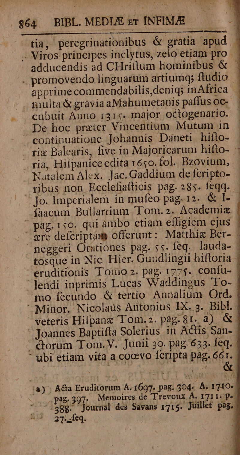 tia, peregrinationibus &amp; gratia apud | - Viros principes inclytus, zelo etiam pro adducendis ad CHriftum hominibus &amp; . promovendo linguarum artiumq; ftudio apprime commendabilis,deniq; in Africa |. multa &amp; gravia aMahumetanis paffus oc. . cubuit Auno r31«. major octogenario. De hoc prater Vincentium Mutum 1n ^ continuatione Johannis Daneti hifto- : . ri Balearis, five in Majoricarum hifto- - . ria, Hilpaniceedita r6s0. fol. Bzovium, Natalem Alex. Jac. Gaddium de fcripto- tibus non Eccleliafticis pag. 285. feqq. Jo. imperialem in mufeo pag. 12. &amp; I- íaacum Bullartium Tom. 2. Academiz . ' pag. 150. qui ambo etiam efbigiem ejus - ' &amp;re defcriptam offerunt: Matthiz Ber- | peggeri Orationes pag. 55. feq. lauda- - tosque in Nic Hier. Guudlingii hiftoria eruditionis 'T'omo 2. pag. 1775. confu- | 'Jendi inprimis Lucas Waddingus To- qo fecundo &amp; tertio Annalium Ord. Minor. Nicolaus Antonius IX. 3. Bibl. veteris Hifpanz Tom.z.pag.8t. à) &amp; - Joannes Baptifta Solerius in Actis San- | . &amp;orum 'Tom.V. Junii 3o. pag. 633. feq.  ubi etiam vita a cocevo fcripta pag. 661. |a) A&amp;a Eruditorum A. 1697. pag. 404. À. 1710. ws Pg 397: Memoires de 'Trevoux À. I 711: pe  ^:38$. Journal des Savans 171 5. Juillet pag. !^ 27':íeq. - Ta, mo EET | |