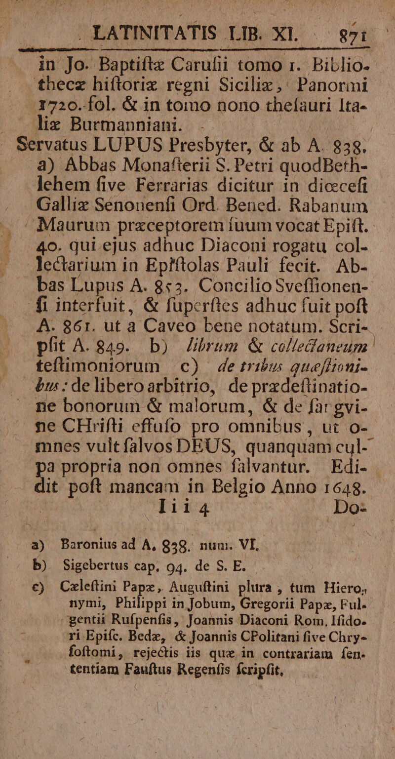d 8 /.. .LATINITATIS LIB. Xl |— s7: in Jo. Baptiftz Carufii tomo 1. Biblio. - thecz hiftorix regni Siciliz,' Panormi 1720. fol. &amp; in tomo nono thelauri 1ta- lie Burmanniani. . | .8) Abbas Monafterii S. Petri quodBeth- lehem five Ferrarias dicitur 1n dicecefi Galliz Senonenfi Ord. Bened. Rabanum - Maurum przceptorem fuum vocat Epift. 40. qui. ejus adhuc Diaconi rogatu col- lectarium in Ep?ftolas Pauli fecit. Ab- bas Lupus A. 8:3. Concilio Sveffionen- fi interfuit, &amp; fuperftes adhuc fuit poft A. 861. ut a Caveo bene notatum. Scri- pfit A. 849. b) Zbrum &amp; colledaneum teftimoniorum c) detribus quefltoni- 4&amp;m:deliberoarbitrio, deprzdeftinatio- ne bonorum &amp; malorum, &amp; de fargvi- ne CHriifti effufo pro omnibus , ut o- mnes vultfalvos DEUS, quanquam cul- pa propria non omnes falvantur. Edi- dit poft mancam in Belgio Anno 1648. : VE 44 Do- a) Baronius ad A, 958. num. VI, b) Sigebertus cap. 94. de S. E. c€) Cxleftini Pape, Auguftini plura , tum Hiero, nymi, Philippi in Jobum, Gregorii Papz, Ful. gentii Rufpenfis, Joannis Diaconi Rom, Ifido. ri Epifc. Bede, &amp; Joannis CPolitani five Chry- foflomi, rejectis iis quz. in contrariam fen. tentiam Fauftus Regenfis fcripfit, |