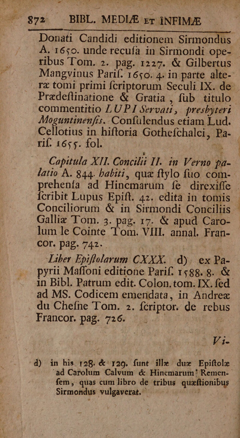 Mangvinus Parif: 1650. 4. in parte alte- Pradeftinatione &amp; Gratia , fub titulo commentitio LUPJI Servati, presbyteri Moguntinenfis.. Confulendus etiam Lud. Cellotius in hiftoria Gothefchalci, Pa- ril. 3écefol s y» Galliz Tom. 3. pag. 17. &amp; apud Caro- lum le Cointe Tom. VIIL. annal. Fran- Cor.pag.742. ; Liber Epiflolarum CXXX. d). ex Pa- 1n Bibl. Patrum edit. Colon.tom. IX. fed ad MS. Codicem emendata, in Andrex du Chefne Tom. 2. fcriptor. de rebus Francor. pad-/ 7269 213.46 789 P Fi- d) in his r2g. &amp; 129. funt ille. duz Epiftolz ad Carolum Calvum &amp; Hincmarum? Remen- fem ,. quas cum libro de bI Sirmondus vulgaverat. . (OM V PP aW eT