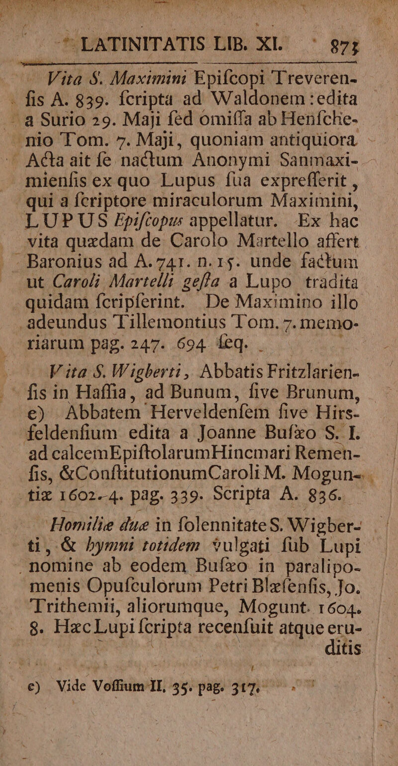 mienfis ex quo Lupus fua exprefferit , qui a fcriptore miraculorum Maximini, LUPUS Ppifcopus appellatur. -Ex hac vita quzdam de Carolo Martello affert ut Caroli Martel gef/a a Lupo tradita quidam fcripferint. De Maximino illo riarum pag. 247. 694. eq. . V ita $. Wigberti ,, Abbatis Fritzlarien- €) Abbatem Herveldenfem five Hirs- ad calcemEpiftolarumHincmari Remen- Homilie due in folennitateS. Wigber- menis Opufculorum Petri Blefenfis, Jo. Trithemii, aliorumque, Mogunt. r604. ? ! [