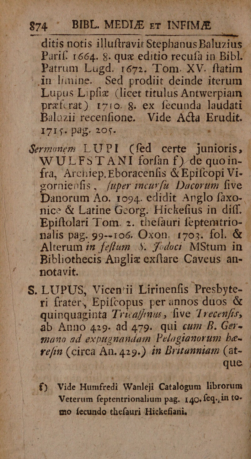 $74 ' BIBL . MEDLE rr INFIÍMÉ ditis notis illuftravit Stephanus Baluzius. Parif: 1664. 8. que editio recufa in Bibl. Patrum Lugd. r672. Tom. XV. ftatim - in limine. Sed prodiit deinde iterum - Lupus L:pfiz (licet titulus Antwerpiain prazfcrat) 17:0..8. ex fecunda laudati Dalozii recenfione.. Vide Acta Erudit. 1715. pag. 205. ANTE » is. Sermonem LU PI Cfed certe junioris, WULFSTANI forían f)-de quoin- | fra, Archiep. Eboracenfis &amp; Epifcopi Vi- gornienfis, fuper imcarfu. Dacorum five Danorum Ao. 1094. edidit Anglo fàxo- , nice &amp; Latine Georg. Hickefius in diff. Epiftolari Tom. 2. theíauri feptemtrio- . nalis pag. 99--106. Oxon. 1703. fol. &amp; . Alterum zm feflum 5. Jodoci MStum in Bibliothecis Augliz exflare Caveus an- notavit. quoda S. LUPUS, Vicen'ii Lirinenfis Presbyte- ti frater, Epifcopus perannos duos &amp; quinquaginta Trzaffmus, five Trecenfes, ab Anno 429. ad 479. qui cum B. Ger- enano ad expugnandaim Pelogianorum be- — refm (circa An. 429.) n Britanniam (at-.— f£). Vide Humfredi Wanleji Catalogum librorum — . .Weterum feptentrionalium pag. 140 feq. in to-.— go íecundo thefauri Hickefiarii, a
